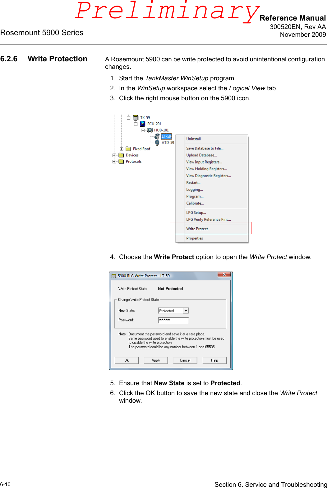 Reference Manual300520EN, Rev AANovember 2009Rosemount 5900 Series6-10 Section 6. Service and Troubleshooting6.2.6 Write Protection A Rosemount 5900 can be write protected to avoid unintentional configuration changes.1. Start the TankMaster WinSetup program.2. In the WinSetup workspace select the Logical View tab.3. Click the right mouse button on the 5900 icon.4. Choose the Write Protect option to open the Write Protect window. 5. Ensure that New State is set to Protected. 6. Click the OK button to save the new state and close the Write Protect window.Preliminary