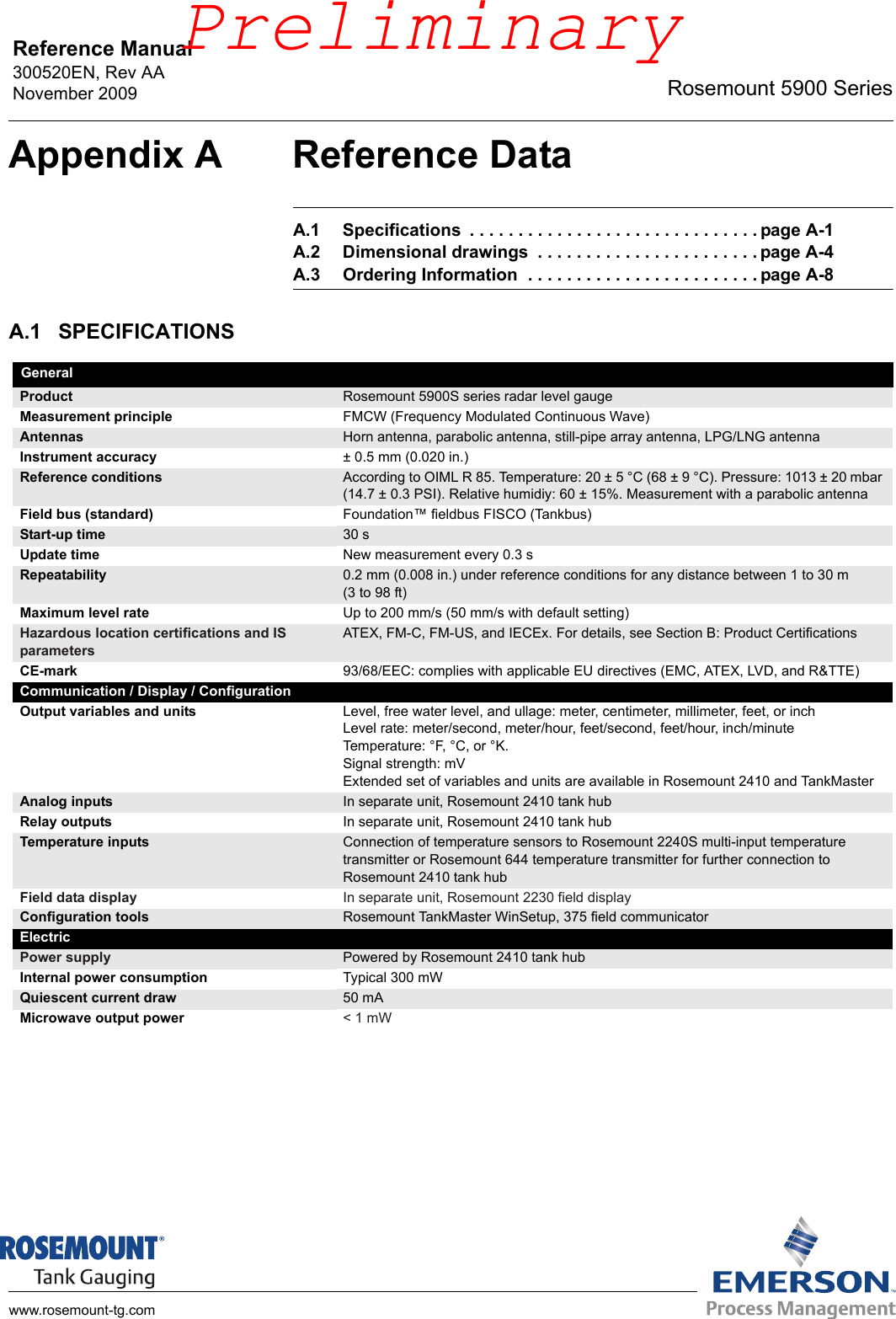 Reference Manual 300520EN, Rev AANovember 2009 Rosemount 5900 Serieswww.rosemount-tg.comAppendix A Reference DataA.1 Specifications  . . . . . . . . . . . . . . . . . . . . . . . . . . . . . . page A-1A.2 Dimensional drawings  . . . . . . . . . . . . . . . . . . . . . . . page A-4A.3 Ordering Information  . . . . . . . . . . . . . . . . . . . . . . . . page A-8A.1 SPECIFICATIONSGeneral Product Rosemount 5900S series radar level gaugeMeasurement principle FMCW (Frequency Modulated Continuous Wave)Antennas Horn antenna, parabolic antenna, still-pipe array antenna, LPG/LNG antennaInstrument accuracy ± 0.5 mm (0.020 in.)Reference conditions According to OIML R 85. Temperature: 20 ± 5 °C (68 ± 9 °C). Pressure: 1013 ± 20 mbar (14.7 ± 0.3 PSI). Relative humidiy: 60 ± 15%. Measurement with a parabolic antennaField bus (standard) Foundation™ fieldbus FISCO (Tankbus)Start-up time 30 sUpdate time New measurement every 0.3 sRepeatability 0.2 mm (0.008 in.) under reference conditions for any distance between 1 to 30 m (3 to 98 ft) Maximum level rate Up to 200 mm/s (50 mm/s with default setting) Hazardous location certifications and IS parametersATEX, FM-C, FM-US, and IECEx. For details, see Section B: Product CertificationsCE-mark 93/68/EEC: complies with applicable EU directives (EMC, ATEX, LVD, and R&amp;TTE)Communication / Display / ConfigurationOutput variables and units Level, free water level, and ullage: meter, centimeter, millimeter, feet, or inchLevel rate: meter/second, meter/hour, feet/second, feet/hour, inch/minuteTemperature: °F, °C, or °K.Signal strength: mVExtended set of variables and units are available in Rosemount 2410 and TankMasterAnalog inputs In separate unit, Rosemount 2410 tank hubRelay outputs In separate unit, Rosemount 2410 tank hubTemperature inputs Connection of temperature sensors to Rosemount 2240S multi-input temperature transmitter or Rosemount 644 temperature transmitter for further connection to Rosemount 2410 tank hubField data display In separate unit, Rosemount 2230 field displayConfiguration tools Rosemount TankMaster WinSetup, 375 field communicatorElectricPower supply Powered by Rosemount 2410 tank hubInternal power consumption Typical 300 mWQuiescent current draw 50 mAMicrowave output power &lt; 1 mWPreliminary