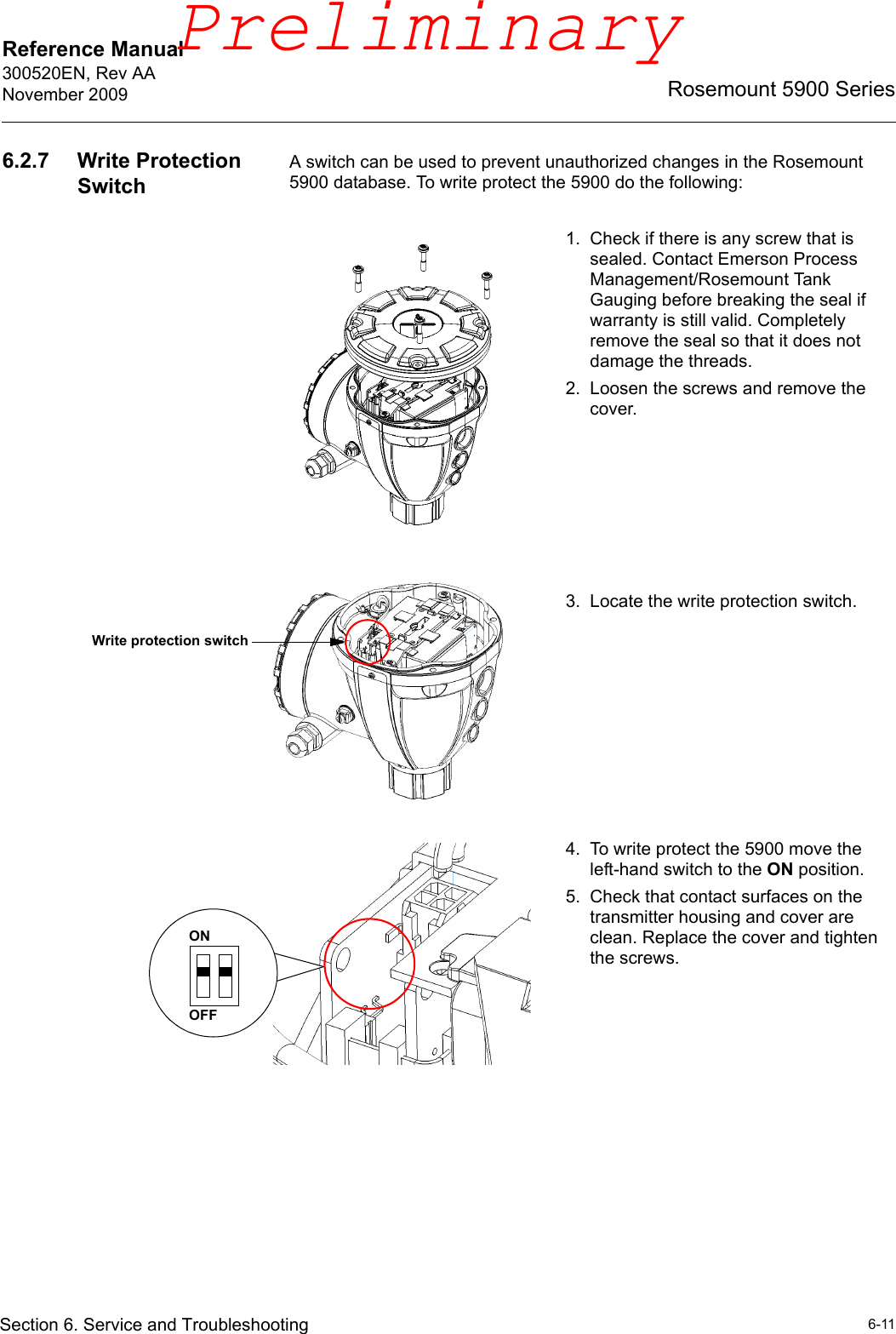 Reference Manual 300520EN, Rev AANovember 20096-11Rosemount 5900 SeriesSection 6. Service and Troubleshooting6.2.7 Write Protection SwitchA switch can be used to prevent unauthorized changes in the Rosemount 5900 database. To write protect the 5900 do the following:1. Check if there is any screw that is sealed. Contact Emerson Process Management/Rosemount Tank Gauging before breaking the seal if warranty is still valid. Completely remove the seal so that it does not damage the threads. 2. Loosen the screws and remove the cover.3. Locate the write protection switch.4. To write protect the 5900 move the left-hand switch to the ON position.5. Check that contact surfaces on the transmitter housing and cover are clean. Replace the cover and tighten the screws.Write protection switchOFFONPreliminary