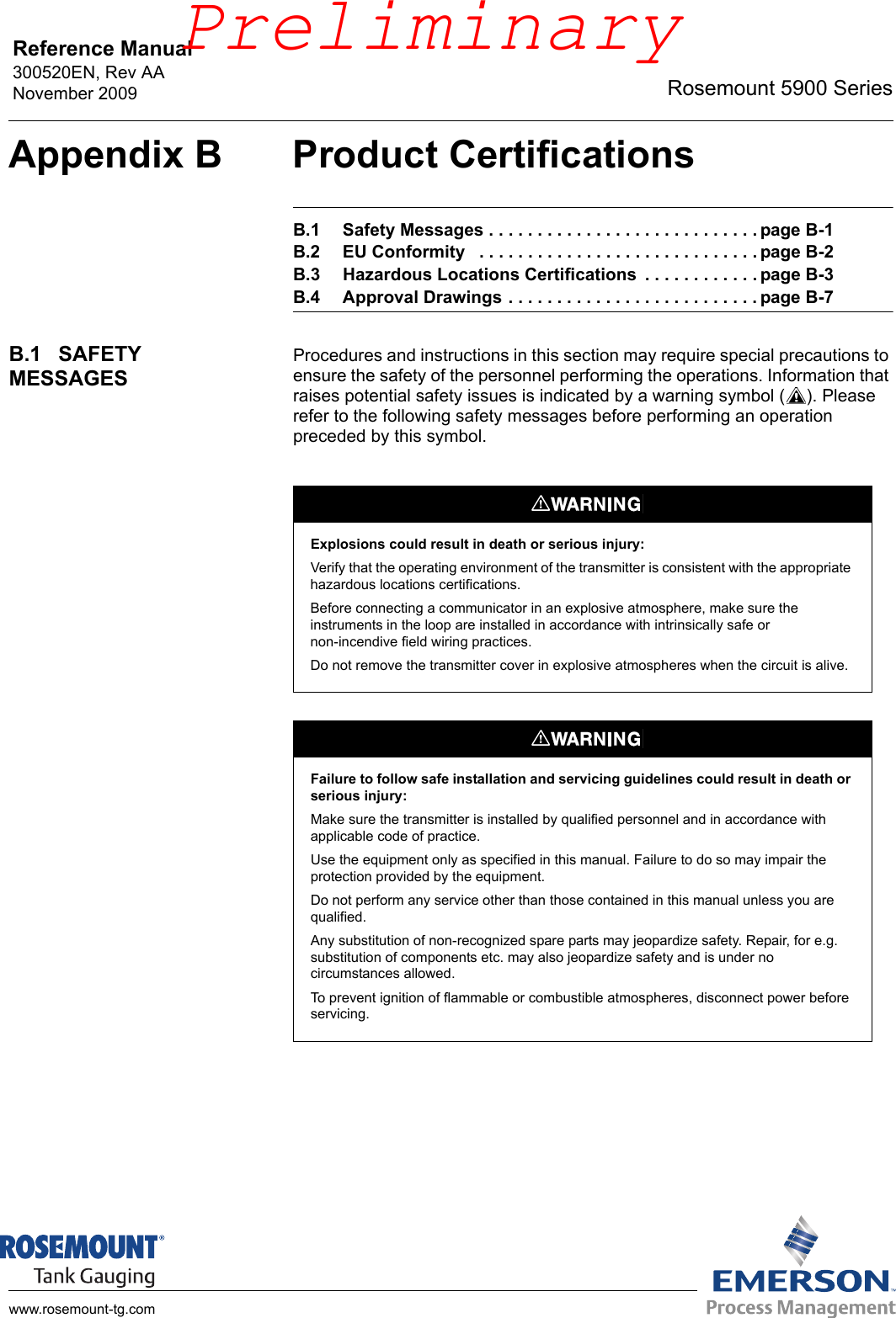 Reference Manual 300520EN, Rev AANovember 2009 Rosemount 5900 Serieswww.rosemount-tg.comAppendix B Product CertificationsB.1 Safety Messages . . . . . . . . . . . . . . . . . . . . . . . . . . . . page B-1B.2 EU Conformity   . . . . . . . . . . . . . . . . . . . . . . . . . . . . . page B-2B.3 Hazardous Locations Certifications  . . . . . . . . . . . . page B-3B.4 Approval Drawings . . . . . . . . . . . . . . . . . . . . . . . . . . page B-7B.1 SAFETY MESSAGESProcedures and instructions in this section may require special precautions to ensure the safety of the personnel performing the operations. Information that raises potential safety issues is indicated by a warning symbol ( ). Please refer to the following safety messages before performing an operation preceded by this symbol.Explosions could result in death or serious injury:Verify that the operating environment of the transmitter is consistent with the appropriate hazardous locations certifications.Before connecting a communicator in an explosive atmosphere, make sure the instruments in the loop are installed in accordance with intrinsically safe or non-incendive field wiring practices.Do not remove the transmitter cover in explosive atmospheres when the circuit is alive.Failure to follow safe installation and servicing guidelines could result in death or serious injury:Make sure the transmitter is installed by qualified personnel and in accordance with applicable code of practice.Use the equipment only as specified in this manual. Failure to do so may impair the protection provided by the equipment.Do not perform any service other than those contained in this manual unless you are qualified.Any substitution of non-recognized spare parts may jeopardize safety. Repair, for e.g. substitution of components etc. may also jeopardize safety and is under no circumstances allowed.To prevent ignition of flammable or combustible atmospheres, disconnect power before servicing.Preliminary