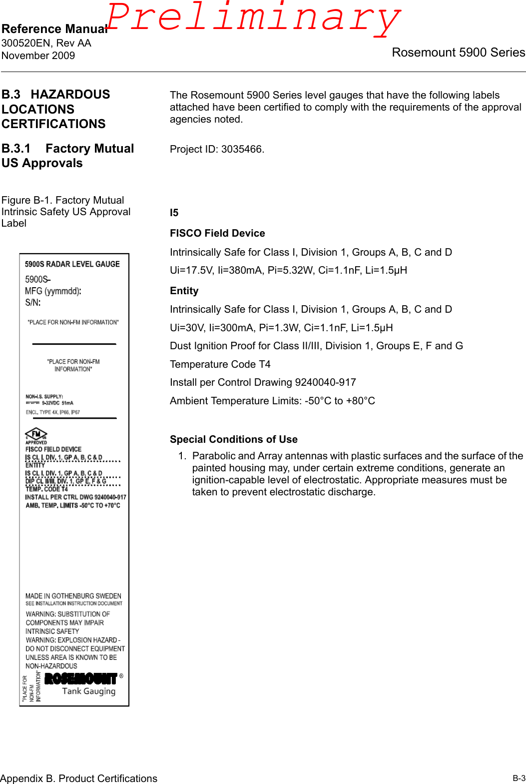 Reference Manual 300520EN, Rev AANovember 2009B-3Rosemount 5900 SeriesAppendix B. Product CertificationsB.3 HAZARDOUS LOCATIONS CERTIFICATIONSThe Rosemount 5900 Series level gauges that have the following labels attached have been certified to comply with the requirements of the approval agencies noted.B.3.1 Factory Mutual US ApprovalsProject ID: 3035466.Figure B-1. Factory Mutual Intrinsic Safety US Approval Label I5FISCO Field DeviceIntrinsically Safe for Class I, Division 1, Groups A, B, C and DUi=17.5V, Ii=380mA, Pi=5.32W, Ci=1.1nF, Li=1.5µHEntityIntrinsically Safe for Class I, Division 1, Groups A, B, C and DUi=30V, Ii=300mA, Pi=1.3W, Ci=1.1nF, Li=1.5µHDust Ignition Proof for Class II/III, Division 1, Groups E, F and GTemperature Code T4Install per Control Drawing 9240040-917Ambient Temperature Limits: -50°C to +80°CSpecial Conditions of Use1. Parabolic and Array antennas with plastic surfaces and the surface of the painted housing may, under certain extreme conditions, generate an ignition-capable level of electrostatic. Appropriate measures must be taken to prevent electrostatic discharge.Preliminary