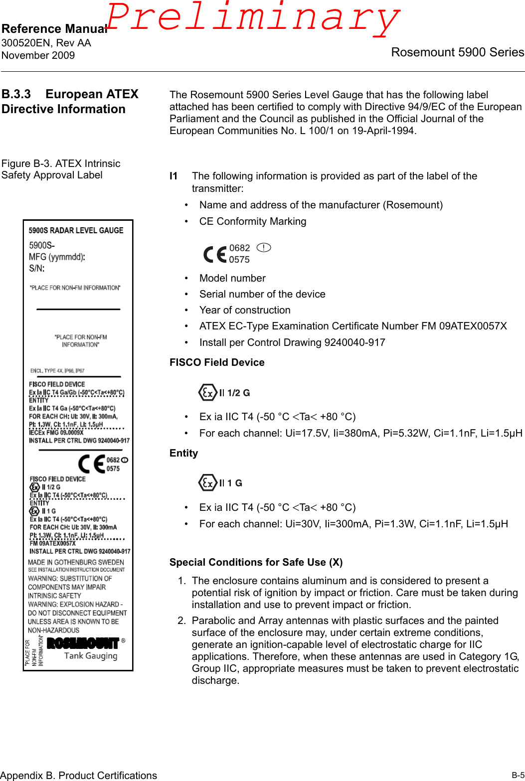 Reference Manual 300520EN, Rev AANovember 2009B-5Rosemount 5900 SeriesAppendix B. Product CertificationsB.3.3 European ATEX Directive InformationThe Rosemount 5900 Series Level Gauge that has the following label attached has been certified to comply with Directive 94/9/EC of the European Parliament and the Council as published in the Official Journal of the European Communities No. L 100/1 on 19-April-1994.Figure B-3. ATEX Intrinsic Safety Approval Label I1 The following information is provided as part of the label of the transmitter:• Name and address of the manufacturer (Rosemount)• CE Conformity Marking• Model number• Serial number of the device• Year of construction• ATEX EC-Type Examination Certificate Number FM 09ATEX0057X• Install per Control Drawing 9240040-917FISCO Field Device• Ex ia IIC T4 (-50 °C Ta+80 °C)• For each channel: Ui=17.5V, Ii=380mA, Pi=5.32W, Ci=1.1nF, Li=1.5µHEntity• Ex ia IIC T4 (-50 °C Ta+80 °C)• For each channel: Ui=30V, Ii=300mA, Pi=1.3W, Ci=1.1nF, Li=1.5µHSpecial Conditions for Safe Use (X)1. The enclosure contains aluminum and is considered to present a potential risk of ignition by impact or friction. Care must be taken during installation and use to prevent impact or friction.2. Parabolic and Array antennas with plastic surfaces and the painted surface of the enclosure may, under certain extreme conditions, generate an ignition-capable level of electrostatic charge for IIC applications. Therefore, when these antennas are used in Category 1G, Group IIC, appropriate measures must be taken to prevent electrostatic discharge.Preliminary