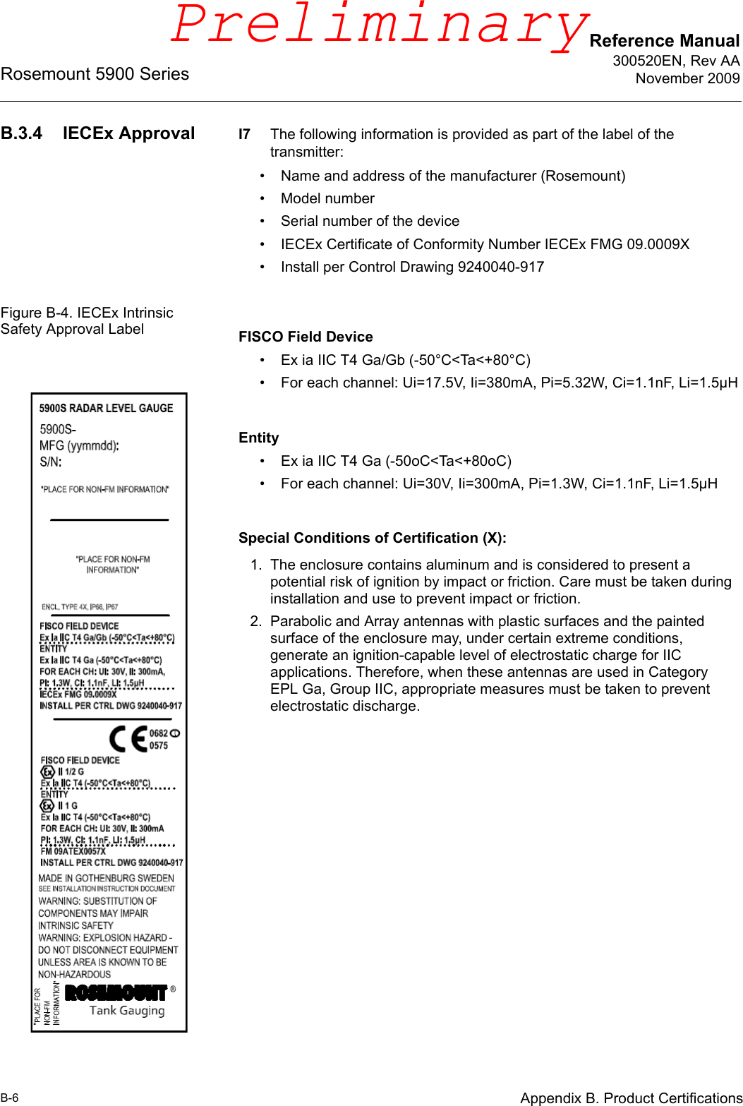 Reference Manual300520EN, Rev AANovember 2009Rosemount 5900 SeriesB-6 Appendix B. Product CertificationsB.3.4 IECEx Approval I7 The following information is provided as part of the label of the transmitter:• Name and address of the manufacturer (Rosemount)• Model number• Serial number of the device• IECEx Certificate of Conformity Number IECEx FMG 09.0009X• Install per Control Drawing 9240040-917Figure B-4. IECEx Intrinsic Safety Approval Label FISCO Field Device• Ex ia IIC T4 Ga/Gb (-50°C&lt;Ta&lt;+80°C)• For each channel: Ui=17.5V, Ii=380mA, Pi=5.32W, Ci=1.1nF, Li=1.5µHEntity• Ex ia IIC T4 Ga (-50oC&lt;Ta&lt;+80oC)• For each channel: Ui=30V, Ii=300mA, Pi=1.3W, Ci=1.1nF, Li=1.5µHSpecial Conditions of Certification (X):1. The enclosure contains aluminum and is considered to present a potential risk of ignition by impact or friction. Care must be taken during installation and use to prevent impact or friction.2. Parabolic and Array antennas with plastic surfaces and the painted surface of the enclosure may, under certain extreme conditions, generate an ignition-capable level of electrostatic charge for IIC applications. Therefore, when these antennas are used in Category EPL Ga, Group IIC, appropriate measures must be taken to prevent electrostatic discharge.Preliminary