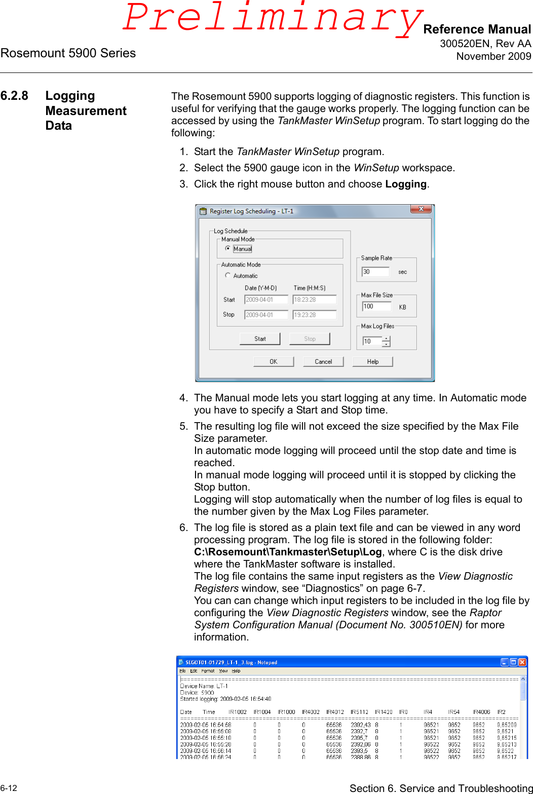 Reference Manual300520EN, Rev AANovember 2009Rosemount 5900 Series6-12 Section 6. Service and Troubleshooting6.2.8 Logging Measurement DataThe Rosemount 5900 supports logging of diagnostic registers. This function is useful for verifying that the gauge works properly. The logging function can be accessed by using the TankMaster WinSetup program. To start logging do the following:1. Start the TankMaster WinSetup program.2. Select the 5900 gauge icon in the WinSetup workspace.3. Click the right mouse button and choose Logging.4. The Manual mode lets you start logging at any time. In Automatic mode you have to specify a Start and Stop time.5. The resulting log file will not exceed the size specified by the Max File Size parameter.In automatic mode logging will proceed until the stop date and time is reached.In manual mode logging will proceed until it is stopped by clicking the Stop button.Logging will stop automatically when the number of log files is equal to the number given by the Max Log Files parameter.6. The log file is stored as a plain text file and can be viewed in any word processing program. The log file is stored in the following folder:C:\Rosemount\Tankmaster\Setup\Log, where C is the disk drive where the TankMaster software is installed. The log file contains the same input registers as the View Diagnostic Registers window, see “Diagnostics” on page 6-7. You can can change which input registers to be included in the log file by configuring the View Diagnostic Registers window, see the Raptor System Configuration Manual (Document No. 300510EN) for more information.Preliminary