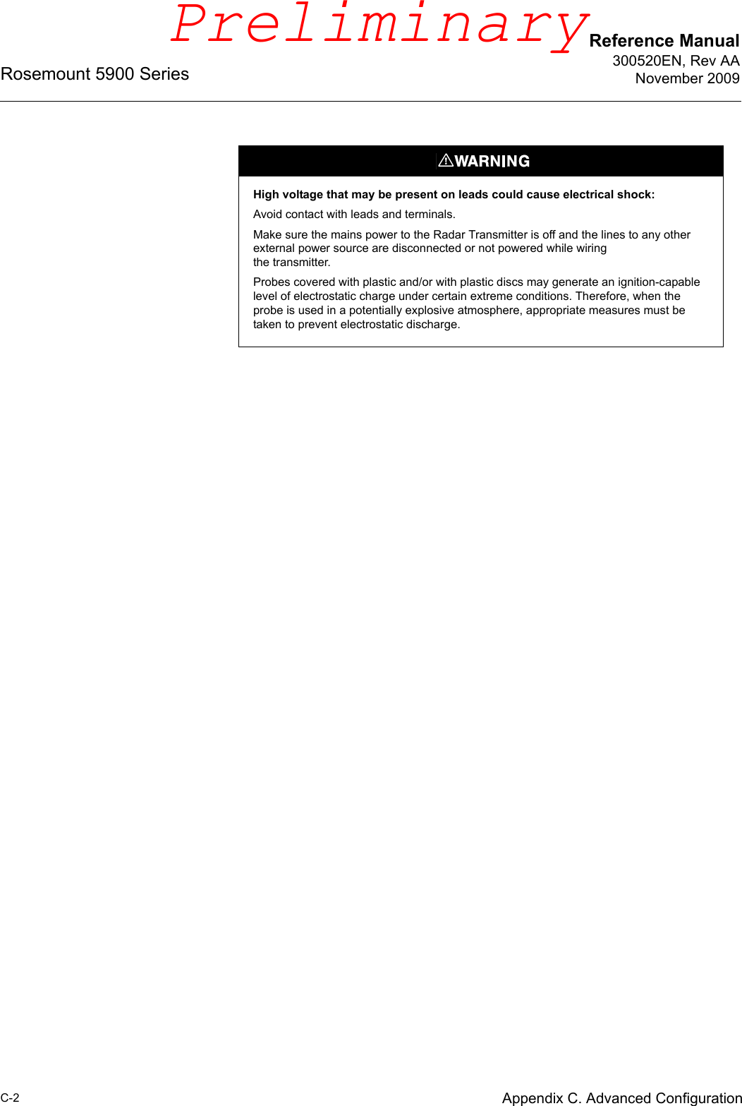 Reference Manual300520EN, Rev AANovember 2009Rosemount 5900 SeriesC-2 Appendix C. Advanced ConfigurationHigh voltage that may be present on leads could cause electrical shock:Avoid contact with leads and terminals. Make sure the mains power to the Radar Transmitter is off and the lines to any other external power source are disconnected or not powered while wiringthe transmitter.Probes covered with plastic and/or with plastic discs may generate an ignition-capable level of electrostatic charge under certain extreme conditions. Therefore, when the probe is used in a potentially explosive atmosphere, appropriate measures must be taken to prevent electrostatic discharge.Preliminary