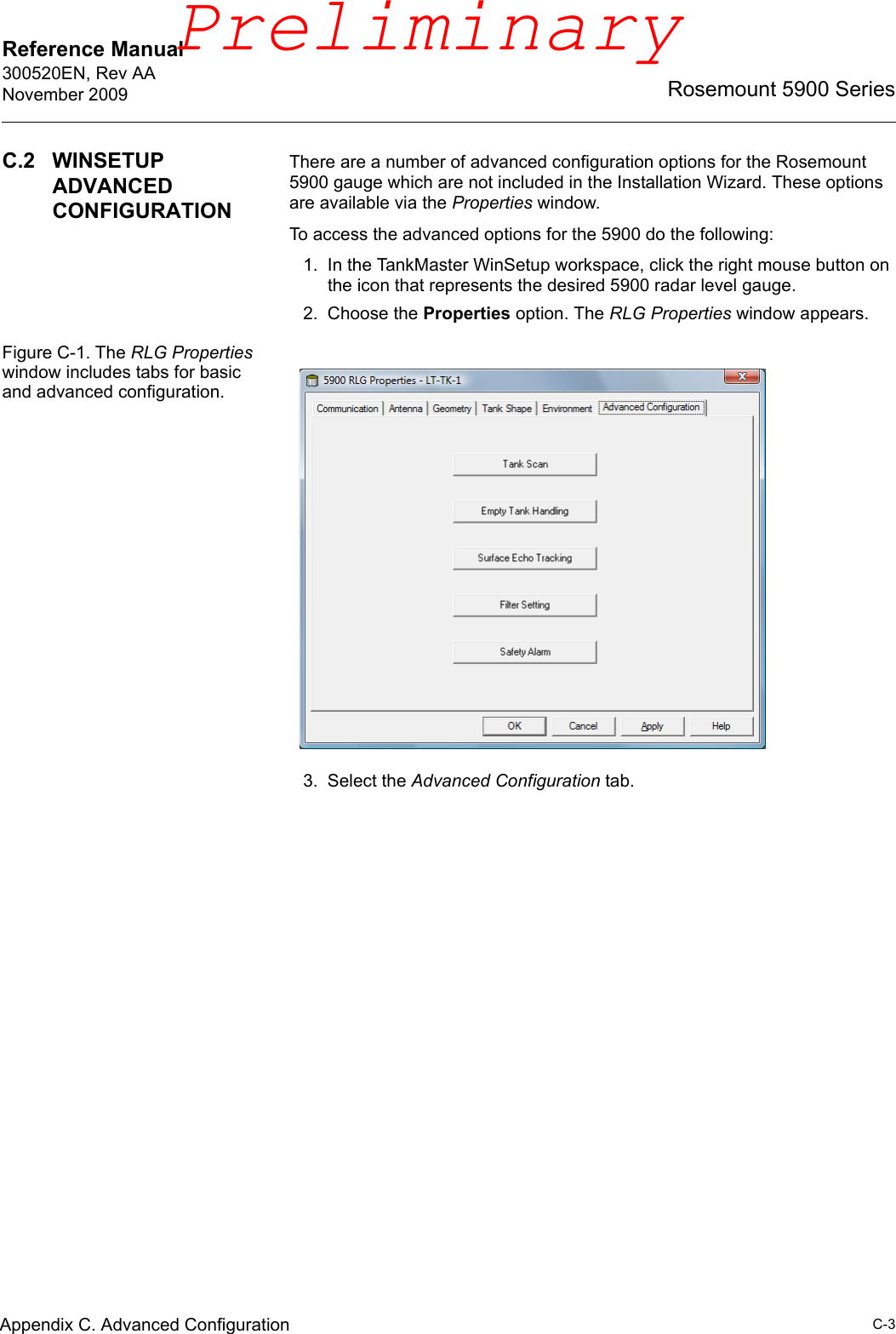 Reference Manual 300520EN, Rev AANovember 2009C-3Rosemount 5900 SeriesAppendix C. Advanced ConfigurationC.2 WINSETUP ADVANCED CONFIGURATIONThere are a number of advanced configuration options for the Rosemount 5900 gauge which are not included in the Installation Wizard. These options are available via the Properties window.To access the advanced options for the 5900 do the following:1. In the TankMaster WinSetup workspace, click the right mouse button on the icon that represents the desired 5900 radar level gauge.2. Choose the Properties option. The RLG Properties window appears.Figure C-1. The RLG Properties window includes tabs for basic and advanced configuration.3. Select the Advanced Configuration tab.Preliminary