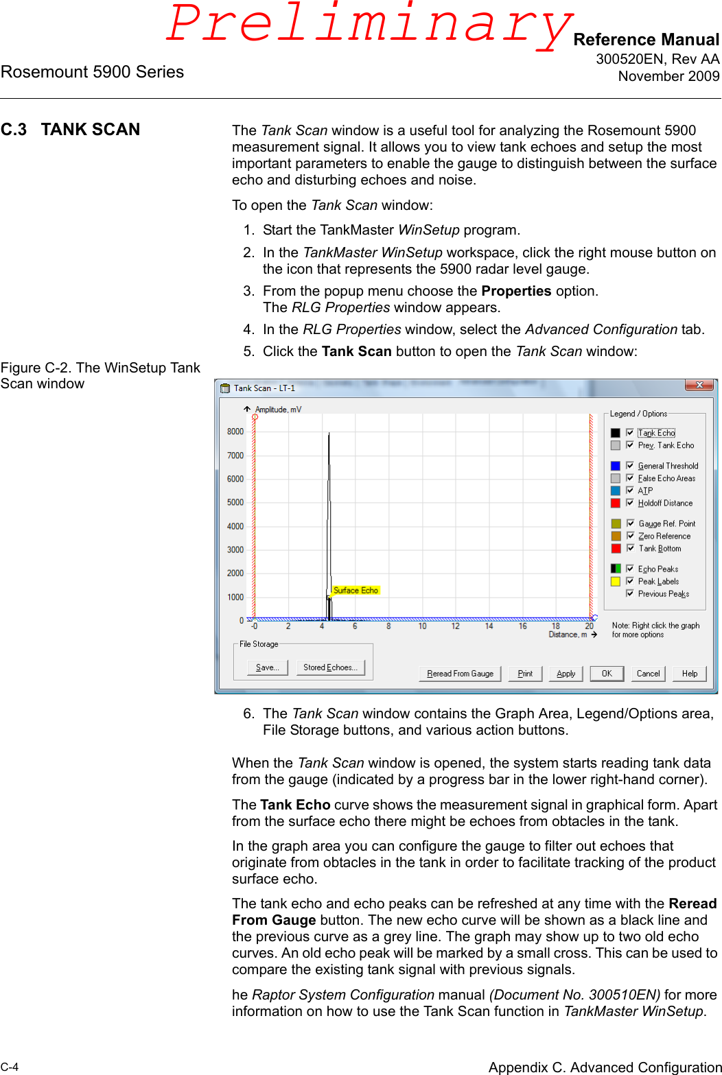 Reference Manual300520EN, Rev AANovember 2009Rosemount 5900 SeriesC-4 Appendix C. Advanced ConfigurationC.3 TANK SCAN The Tank Scan window is a useful tool for analyzing the Rosemount 5900 measurement signal. It allows you to view tank echoes and setup the most important parameters to enable the gauge to distinguish between the surface echo and disturbing echoes and noise.To open the Tank Scan window:1. Start the TankMaster WinSetup program.2. In the TankMaster WinSetup workspace, click the right mouse button on the icon that represents the 5900 radar level gauge.3. From the popup menu choose the Properties option. The RLG Properties window appears.4. In the RLG Properties window, select the Advanced Configuration tab.5. Click the Tank Scan button to open the Tank Scan window:Figure C-2. The WinSetup Tank Scan window6. The Tank Scan window contains the Graph Area, Legend/Options area, File Storage buttons, and various action buttons.When the Tank Scan window is opened, the system starts reading tank data from the gauge (indicated by a progress bar in the lower right-hand corner).The Tank Echo curve shows the measurement signal in graphical form. Apart from the surface echo there might be echoes from obtacles in the tank. In the graph area you can configure the gauge to filter out echoes that originate from obtacles in the tank in order to facilitate tracking of the product surface echo.The tank echo and echo peaks can be refreshed at any time with the Reread From Gauge button. The new echo curve will be shown as a black line and the previous curve as a grey line. The graph may show up to two old echo curves. An old echo peak will be marked by a small cross. This can be used to compare the existing tank signal with previous signals.he Raptor System Configuration manual (Document No. 300510EN) for more information on how to use the Tank Scan function in TankMaster WinSetup.Preliminary