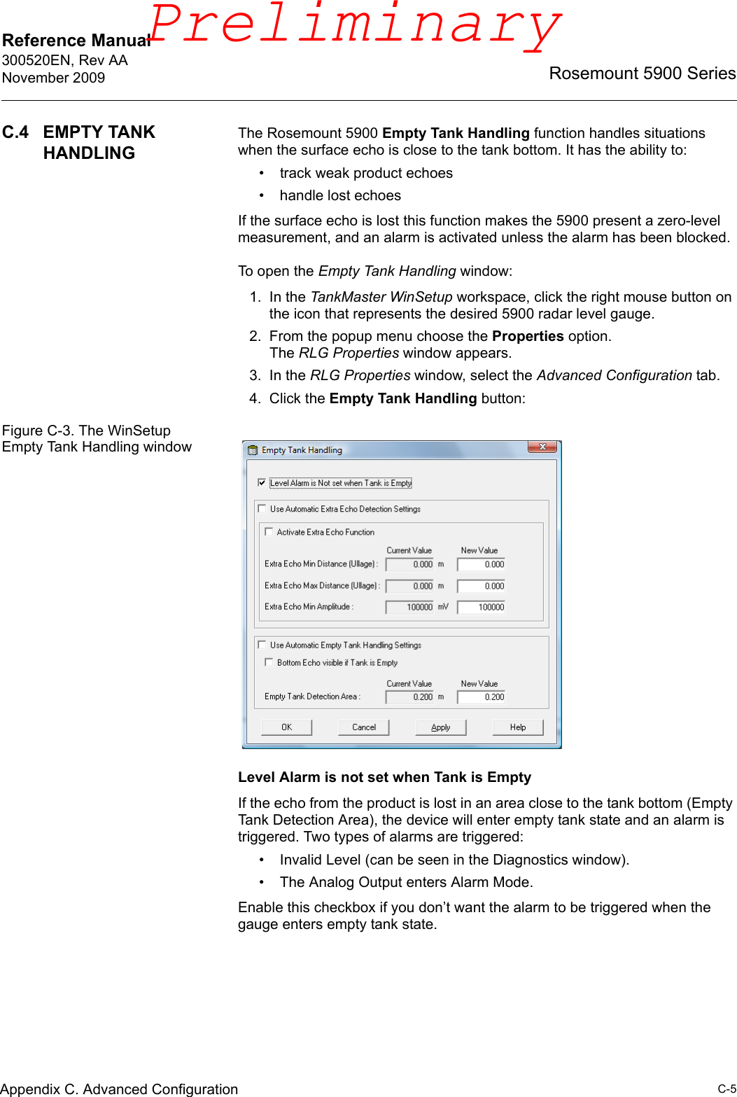 Reference Manual 300520EN, Rev AANovember 2009C-5Rosemount 5900 SeriesAppendix C. Advanced ConfigurationC.4 EMPTY TANK HANDLINGThe Rosemount 5900 Empty Tank Handling function handles situations when the surface echo is close to the tank bottom. It has the ability to:• track weak product echoes• handle lost echoesIf the surface echo is lost this function makes the 5900 present a zero-level measurement, and an alarm is activated unless the alarm has been blocked.To open the Empty Tank Handling window:1. In the TankMaster WinSetup workspace, click the right mouse button on the icon that represents the desired 5900 radar level gauge.2. From the popup menu choose the Properties option. The RLG Properties window appears.3. In the RLG Properties window, select the Advanced Configuration tab.4. Click the Empty Tank Handling button:Figure C-3. The WinSetup Empty Tank Handling windowLevel Alarm is not set when Tank is EmptyIf the echo from the product is lost in an area close to the tank bottom (Empty Tank Detection Area), the device will enter empty tank state and an alarm is triggered. Two types of alarms are triggered:• Invalid Level (can be seen in the Diagnostics window).• The Analog Output enters Alarm Mode.Enable this checkbox if you don’t want the alarm to be triggered when the gauge enters empty tank state.Preliminary