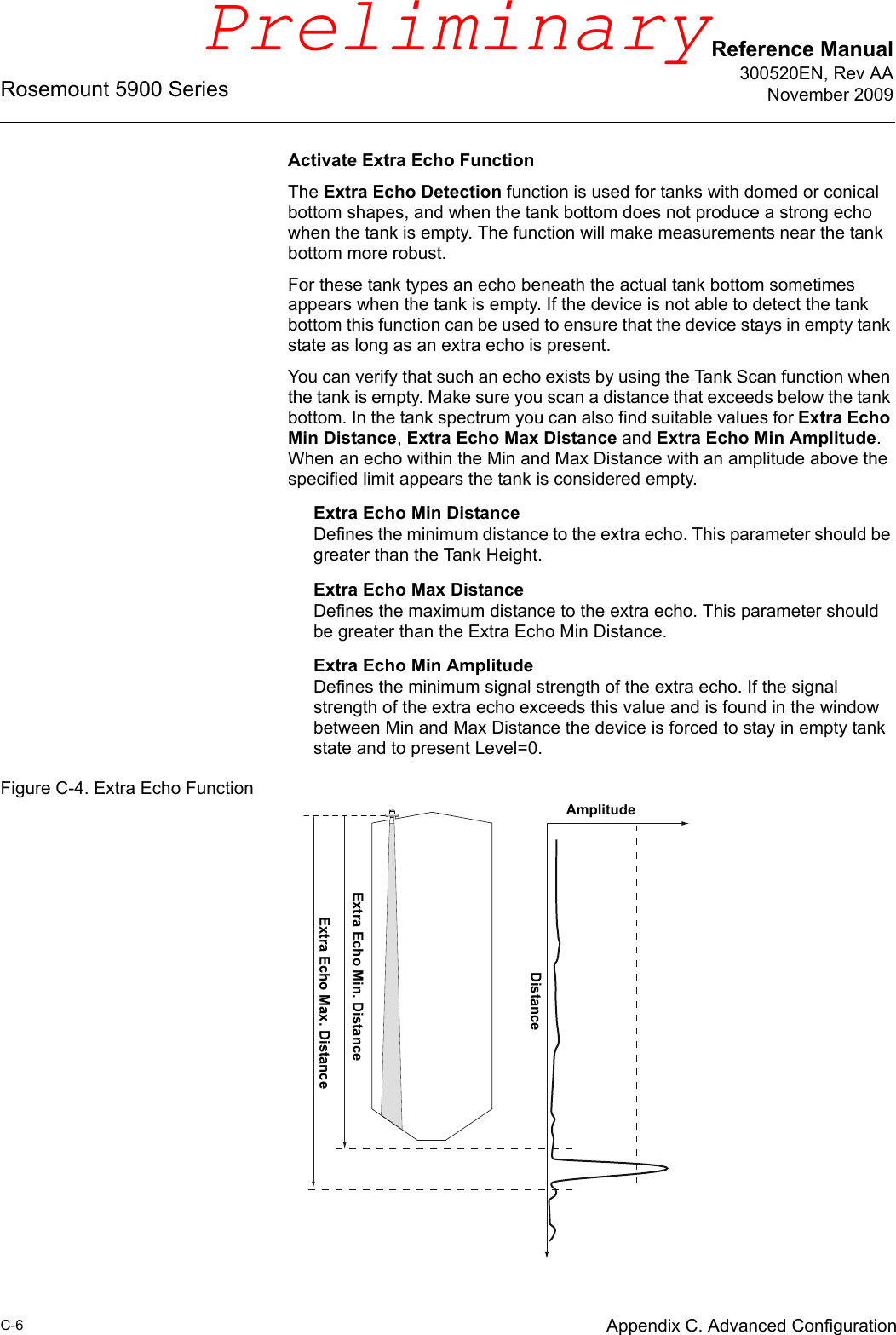 Reference Manual300520EN, Rev AANovember 2009Rosemount 5900 SeriesC-6 Appendix C. Advanced ConfigurationActivate Extra Echo FunctionThe Extra Echo Detection function is used for tanks with domed or conical bottom shapes, and when the tank bottom does not produce a strong echo when the tank is empty. The function will make measurements near the tank bottom more robust. For these tank types an echo beneath the actual tank bottom sometimes appears when the tank is empty. If the device is not able to detect the tank bottom this function can be used to ensure that the device stays in empty tank state as long as an extra echo is present. You can verify that such an echo exists by using the Tank Scan function when the tank is empty. Make sure you scan a distance that exceeds below the tank bottom. In the tank spectrum you can also find suitable values for Extra Echo Min Distance, Extra Echo Max Distance and Extra Echo Min Amplitude. When an echo within the Min and Max Distance with an amplitude above the specified limit appears the tank is considered empty.Extra Echo Min DistanceDefines the minimum distance to the extra echo. This parameter should be greater than the Tank Height.Extra Echo Max DistanceDefines the maximum distance to the extra echo. This parameter should be greater than the Extra Echo Min Distance.Extra Echo Min AmplitudeDefines the minimum signal strength of the extra echo. If the signal strength of the extra echo exceeds this value and is found in the window between Min and Max Distance the device is forced to stay in empty tank state and to present Level=0.Figure C-4. Extra Echo FunctionAmplitudeDistanceExtra Echo Min. DistanceExtra Echo Max. DistancePreliminary