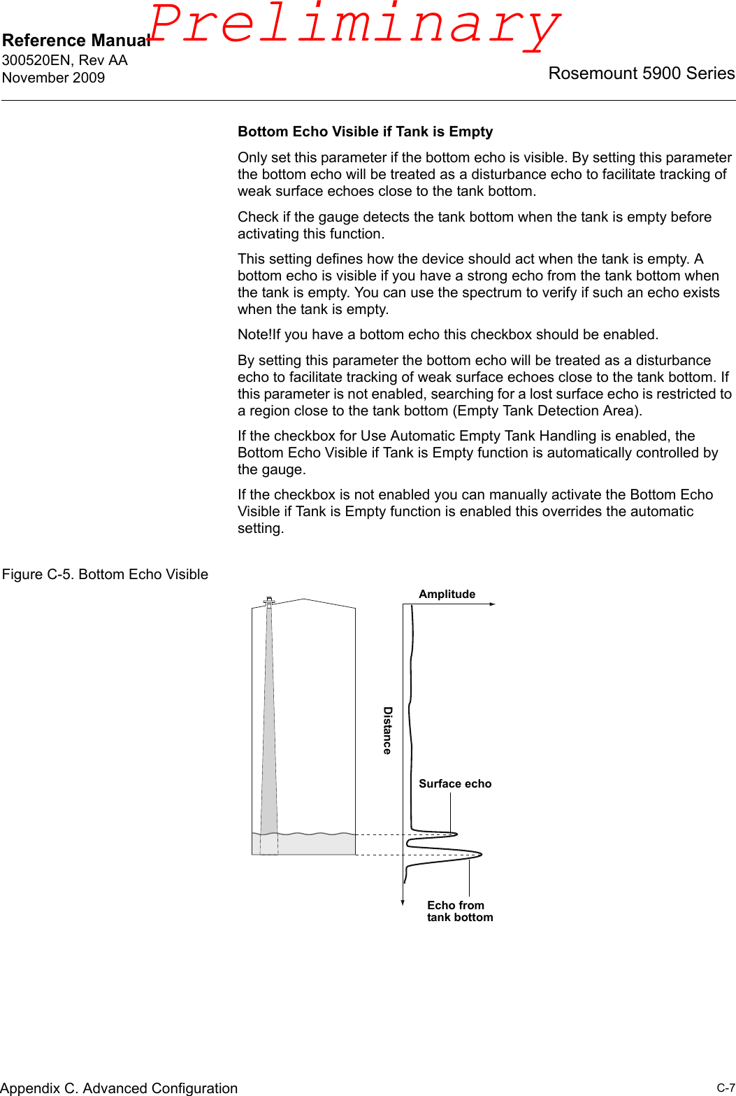 Reference Manual 300520EN, Rev AANovember 2009C-7Rosemount 5900 SeriesAppendix C. Advanced ConfigurationBottom Echo Visible if Tank is EmptyOnly set this parameter if the bottom echo is visible. By setting this parameter the bottom echo will be treated as a disturbance echo to facilitate tracking of weak surface echoes close to the tank bottom.Check if the gauge detects the tank bottom when the tank is empty before activating this function.This setting defines how the device should act when the tank is empty. A bottom echo is visible if you have a strong echo from the tank bottom when the tank is empty. You can use the spectrum to verify if such an echo exists when the tank is empty.Note!If you have a bottom echo this checkbox should be enabled.By setting this parameter the bottom echo will be treated as a disturbance echo to facilitate tracking of weak surface echoes close to the tank bottom. If this parameter is not enabled, searching for a lost surface echo is restricted to a region close to the tank bottom (Empty Tank Detection Area).If the checkbox for Use Automatic Empty Tank Handling is enabled, the Bottom Echo Visible if Tank is Empty function is automatically controlled by the gauge. If the checkbox is not enabled you can manually activate the Bottom Echo Visible if Tank is Empty function is enabled this overrides the automatic setting.Figure C-5. Bottom Echo VisibleAmplitudeDistanceEcho from tank bottomSurface echoPreliminary