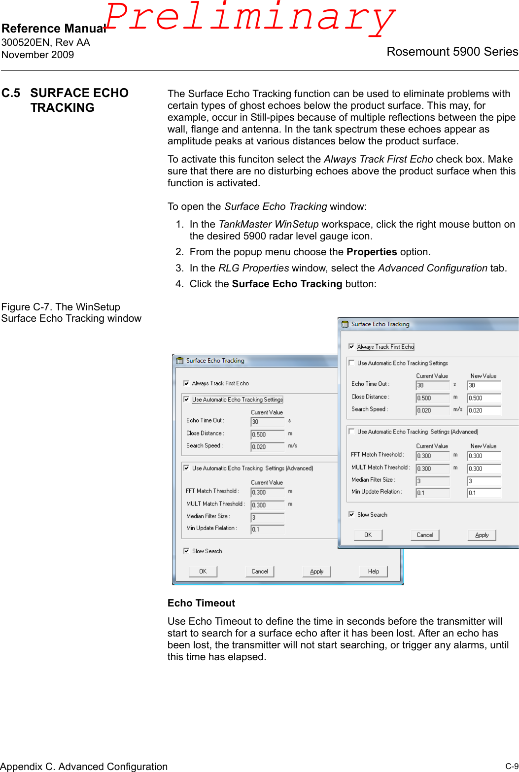 Reference Manual 300520EN, Rev AANovember 2009C-9Rosemount 5900 SeriesAppendix C. Advanced ConfigurationC.5 SURFACE ECHO TRACKINGThe Surface Echo Tracking function can be used to eliminate problems with certain types of ghost echoes below the product surface. This may, for example, occur in Still-pipes because of multiple reflections between the pipe wall, flange and antenna. In the tank spectrum these echoes appear as amplitude peaks at various distances below the product surface. To activate this funciton select the Always Track First Echo check box. Make sure that there are no disturbing echoes above the product surface when this function is activated.To open the Surface Echo Tracking window:1. In the TankMaster WinSetup workspace, click the right mouse button on the desired 5900 radar level gauge icon.2. From the popup menu choose the Properties option. 3. In the RLG Properties window, select the Advanced Configuration tab.4. Click the Surface Echo Tracking button:Figure C-7. The WinSetup Surface Echo Tracking windowEcho TimeoutUse Echo Timeout to define the time in seconds before the transmitter will start to search for a surface echo after it has been lost. After an echo has been lost, the transmitter will not start searching, or trigger any alarms, until this time has elapsed.Preliminary