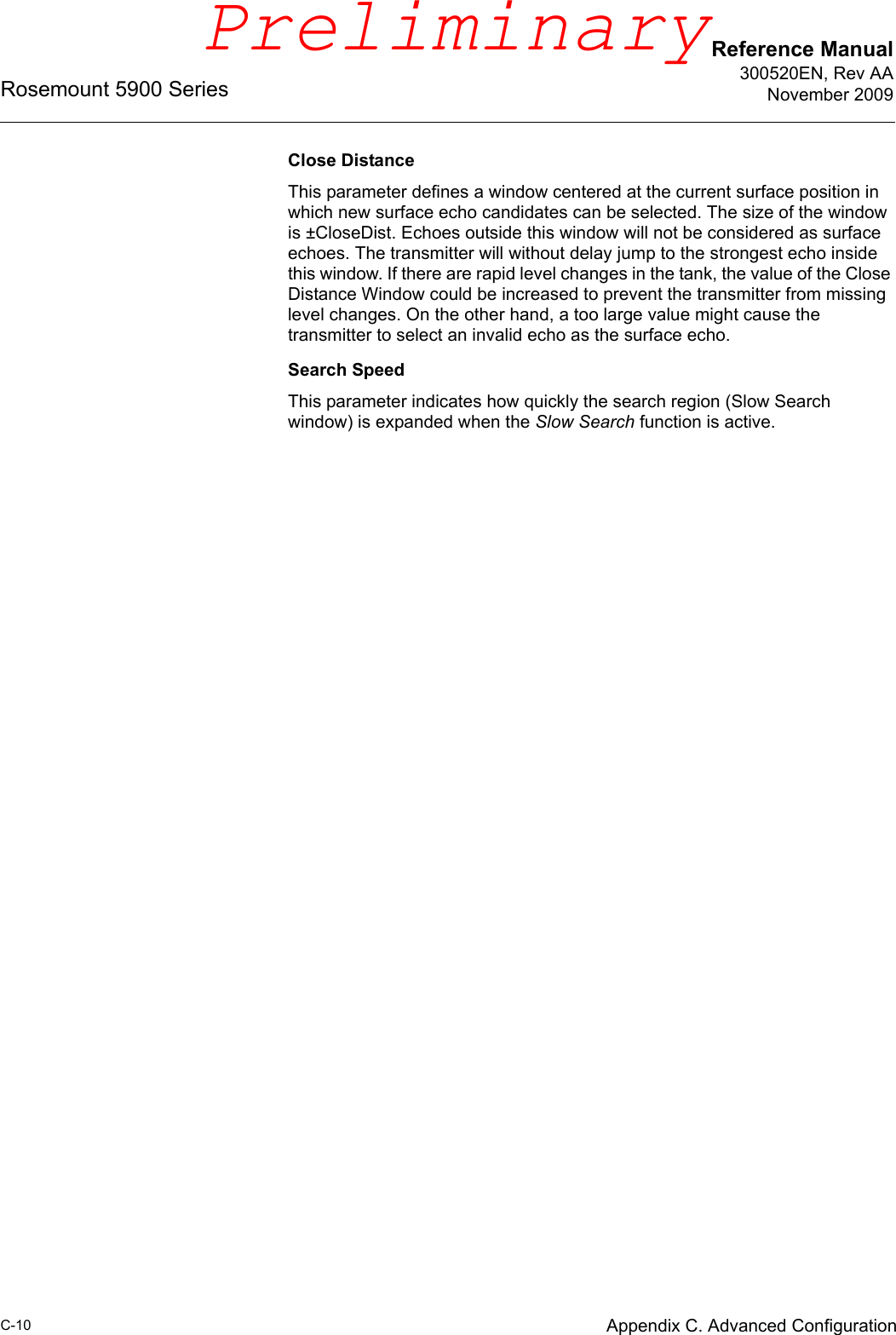 Reference Manual300520EN, Rev AANovember 2009Rosemount 5900 SeriesC-10 Appendix C. Advanced ConfigurationClose DistanceThis parameter defines a window centered at the current surface position in which new surface echo candidates can be selected. The size of the window is ±CloseDist. Echoes outside this window will not be considered as surface echoes. The transmitter will without delay jump to the strongest echo inside this window. If there are rapid level changes in the tank, the value of the Close Distance Window could be increased to prevent the transmitter from missing level changes. On the other hand, a too large value might cause the transmitter to select an invalid echo as the surface echo.Search SpeedThis parameter indicates how quickly the search region (Slow Search window) is expanded when the Slow Search function is active.Preliminary