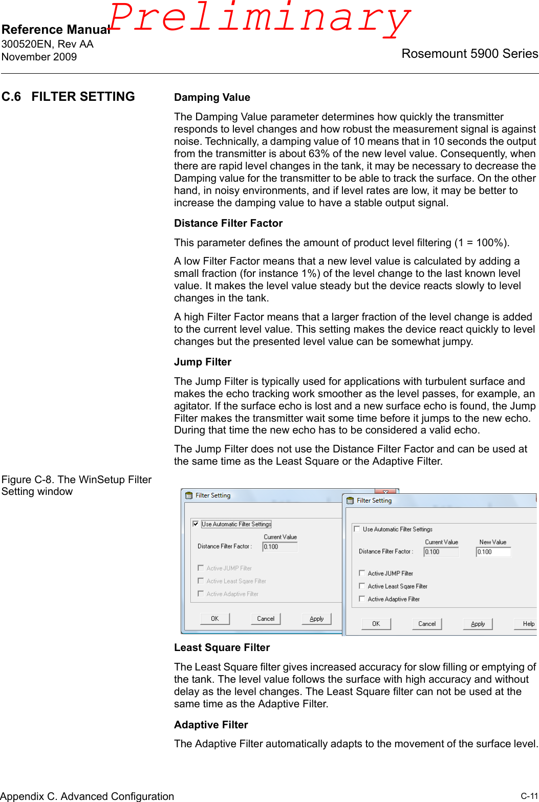 Reference Manual 300520EN, Rev AANovember 2009C-11Rosemount 5900 SeriesAppendix C. Advanced ConfigurationC.6 FILTER SETTING Damping ValueThe Damping Value parameter determines how quickly the transmitter responds to level changes and how robust the measurement signal is against noise. Technically, a damping value of 10 means that in 10 seconds the output from the transmitter is about 63% of the new level value. Consequently, when there are rapid level changes in the tank, it may be necessary to decrease the Damping value for the transmitter to be able to track the surface. On the other hand, in noisy environments, and if level rates are low, it may be better to increase the damping value to have a stable output signal.Distance Filter FactorThis parameter defines the amount of product level filtering (1 = 100%). A low Filter Factor means that a new level value is calculated by adding a small fraction (for instance 1%) of the level change to the last known level value. It makes the level value steady but the device reacts slowly to level changes in the tank.A high Filter Factor means that a larger fraction of the level change is added to the current level value. This setting makes the device react quickly to level changes but the presented level value can be somewhat jumpy.Jump FilterThe Jump Filter is typically used for applications with turbulent surface and makes the echo tracking work smoother as the level passes, for example, an agitator. If the surface echo is lost and a new surface echo is found, the Jump Filter makes the transmitter wait some time before it jumps to the new echo. During that time the new echo has to be considered a valid echo. The Jump Filter does not use the Distance Filter Factor and can be used at the same time as the Least Square or the Adaptive Filter.Figure C-8. The WinSetup Filter Setting windowLeast Square FilterThe Least Square filter gives increased accuracy for slow filling or emptying of the tank. The level value follows the surface with high accuracy and without delay as the level changes. The Least Square filter can not be used at the same time as the Adaptive Filter.Adaptive FilterThe Adaptive Filter automatically adapts to the movement of the surface level.Preliminary