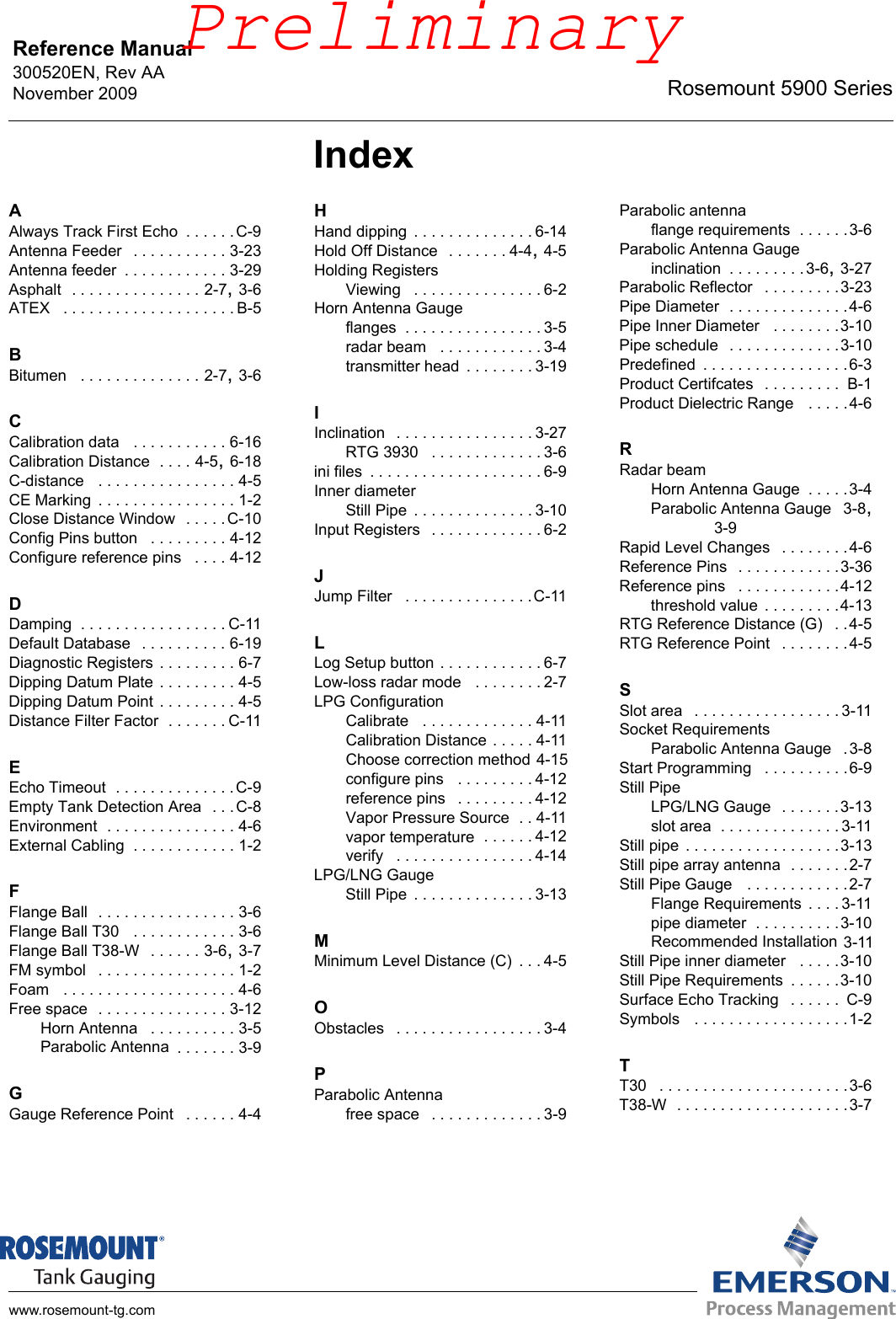 Reference Manual 300520EN, Rev AANovember 2009 Rosemount 5900 Serieswww.rosemount-tg.comIndexAAlways Track First Echo . . . . . .C-9Antenna Feeder  . . . . . . . . . . . 3-23Antenna feeder . . . . . . . . . . . . 3-29Asphalt  . . . . . . . . . . . . . . . 2-7, 3-6ATEX  . . . . . . . . . . . . . . . . . . . . B-5BBitumen  . . . . . . . . . . . . . . 2-7, 3-6CCalibration data  . . . . . . . . . . . 6-16Calibration Distance . . . . 4-5, 6-18C-distance  . . . . . . . . . . . . . . . . 4-5CE Marking . . . . . . . . . . . . . . . . 1-2Close Distance Window  . . . . .C-10Config Pins button  . . . . . . . . . 4-12Configure reference pins  . . . . 4-12DDamping . . . . . . . . . . . . . . . . . C-11Default Database  . . . . . . . . . . 6-19Diagnostic Registers . . . . . . . . . 6-7Dipping Datum Plate . . . . . . . . . 4-5Dipping Datum Point . . . . . . . . . 4-5Distance Filter Factor . . . . . . . C-11EEcho Timeout . . . . . . . . . . . . . .C-9Empty Tank Detection Area  . . .C-8Environment . . . . . . . . . . . . . . . 4-6External Cabling . . . . . . . . . . . . 1-2FFlange Ball  . . . . . . . . . . . . . . . . 3-6Flange Ball T30  . . . . . . . . . . . . 3-6Flange Ball T38-W  . . . . . . 3-6, 3-7FM symbol  . . . . . . . . . . . . . . . . 1-2Foam  . . . . . . . . . . . . . . . . . . . . 4-6Free space  . . . . . . . . . . . . . . . 3-12Horn Antenna  . . . . . . . . . . 3-5Parabolic Antenna . . . . . . . 3-9GGauge Reference Point  . . . . . . 4-4HHand dipping . . . . . . . . . . . . . . 6-14Hold Off Distance  . . . . . . . 4-4, 4-5Holding RegistersViewing  . . . . . . . . . . . . . . . 6-2Horn Antenna Gaugeflanges . . . . . . . . . . . . . . . . 3-5radar beam  . . . . . . . . . . . . 3-4transmitter head . . . . . . . . 3-19IInclination  . . . . . . . . . . . . . . . . 3-27RTG 3930  . . . . . . . . . . . . . 3-6ini files . . . . . . . . . . . . . . . . . . . . 6-9Inner diameterStill Pipe . . . . . . . . . . . . . . 3-10Input Registers  . . . . . . . . . . . . . 6-2JJump Filter  . . . . . . . . . . . . . . .C-11LLog Setup button . . . . . . . . . . . . 6-7Low-loss radar mode  . . . . . . . . 2-7LPG ConfigurationCalibrate  . . . . . . . . . . . . . 4-11Calibration Distance . . . . . 4-11Choose correction method 4-15configure pins  . . . . . . . . . 4-12reference pins  . . . . . . . . . 4-12Vapor Pressure Source . . 4-11vapor temperature . . . . . . 4-12verify  . . . . . . . . . . . . . . . . 4-14LPG/LNG GaugeStill Pipe . . . . . . . . . . . . . . 3-13MMinimum Level Distance (C) . . . 4-5OObstacles  . . . . . . . . . . . . . . . . . 3-4PParabolic Antennafree space  . . . . . . . . . . . . . 3-9Parabolic antennaflange requirements . . . . . .3-6Parabolic Antenna Gaugeinclination . . . . . . . . .3-6, 3-27Parabolic Reflector  . . . . . . . . .3-23Pipe Diameter . . . . . . . . . . . . . .4-6Pipe Inner Diameter  . . . . . . . .3-10Pipe schedule  . . . . . . . . . . . . .3-10Predefined . . . . . . . . . . . . . . . . .6-3Product Certifcates  . . . . . . . . .  B-1Product Dielectric Range  . . . . .4-6RRadar beamHorn Antenna Gauge . . . . .3-4Parabolic Antenna Gauge 3-8, 3-9Rapid Level Changes  . . . . . . . .4-6Reference Pins  . . . . . . . . . . . .3-36Reference pins  . . . . . . . . . . . .4-12threshold value . . . . . . . . .4-13RTG Reference Distance (G)  . .4-5RTG Reference Point  . . . . . . . .4-5SSlot area  . . . . . . . . . . . . . . . . . 3-11Socket RequirementsParabolic Antenna Gauge  .3-8Start Programming  . . . . . . . . . .6-9Still PipeLPG/LNG Gauge  . . . . . . .3-13slot area . . . . . . . . . . . . . . 3-11Still pipe . . . . . . . . . . . . . . . . . .3-13Still pipe array antenna . . . . . . .2-7Still Pipe Gauge  . . . . . . . . . . . .2-7Flange Requirements . . . . 3-11pipe diameter . . . . . . . . . .3-10Recommended Installation 3-11Still Pipe inner diameter  . . . . .3-10Still Pipe Requirements . . . . . .3-10Surface Echo Tracking  . . . . . .  C-9Symbols  . . . . . . . . . . . . . . . . . .1-2TT30  . . . . . . . . . . . . . . . . . . . . . .3-6T38-W . . . . . . . . . . . . . . . . . . . .3-7Preliminary