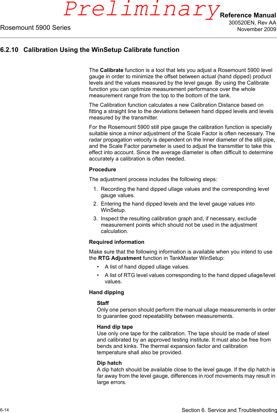 Reference Manual300520EN, Rev AANovember 2009Rosemount 5900 Series6-14 Section 6. Service and Troubleshooting6.2.10 Calibration Using the WinSetup Calibrate functionThe Calibrate function is a tool that lets you adjust a Rosemount 5900 level gauge in order to minimize the offset between actual (hand dipped) product levels and the values measured by the level gauge. By using the Calibrate function you can optimize measurement performance over the whole measurement range from the top to the bottom of the tank.The Calibration function calculates a new Calibration Distance based on fitting a straight line to the deviations between hand dipped levels and levels measured by the transmitter.For the Rosemount 5900 still pipe gauge the calibration function is specially suitable since a minor adjustment of the Scale Factor is often necessary. The radar propagation velocity is dependent on the inner diameter of the still pipe, and the Scale Factor parameter is used to adjust the transmitter to take this effect into account. Since the average diameter is often difficult to determine accurately a calibration is often needed.ProcedureThe adjustment process includes the following steps:1. Recording the hand dipped ullage values and the corresponding level gauge values.2. Entering the hand dipped levels and the level gauge values into WinSetup.3. Inspect the resulting calibration graph and, if necessary, exclude measurement points which should not be used in the adjustment calculation.Required informationMake sure that the following information is available when you intend to use the RTG Adjustment function in TankMaster WinSetup:• A list of hand dipped ullage values.• A list of RTG level values corresponding to the hand dipped ullage/level values.Hand dippingStaffOnly one person should perform the manual ullage measurements in order to guarantee good repeatability between measurements.Hand dip tapeUse only one tape for the calibration. The tape should be made of steel and calibrated by an approved testing institute. It must also be free from bends and kinks. The thermal expansion factor and calibration temperature shall also be provided.Dip hatchA dip hatch should be available close to the level gauge. If the dip hatch is far away from the level gauge, differences in roof movements may result in large errors.Preliminary