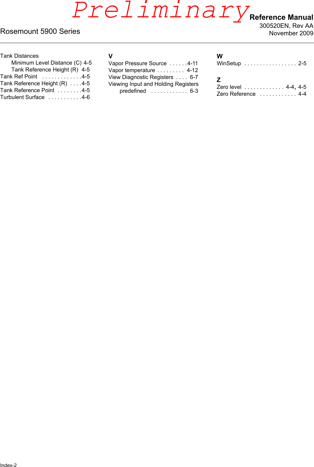 Rosemount 5900 SeriesIndex-2Reference Manual300520EN, Rev AANovember 2009Tank DistancesMinimum Level Distance (C) 4-5Tank Reference Height (R) 4-5Tank Ref Point  . . . . . . . . . . . . .4-5Tank Reference Height (R) . . . .4-5Tank Reference Point . . . . . . . .4-5Turbulent Surface  . . . . . . . . . . .4-6VVapor Pressure Source . . . . . .4-11Vapor temperature . . . . . . . . .  4-12View Diagnostic Registers . . . .  6-7Viewing Input and Holding Registerspredefined  . . . . . . . . . . . .  6-3WWinSetup . . . . . . . . . . . . . . . . .  2-5ZZero level . . . . . . . . . . . . .  4-4, 4-5Zero Reference  . . . . . . . . . . . .  4-4Preliminary