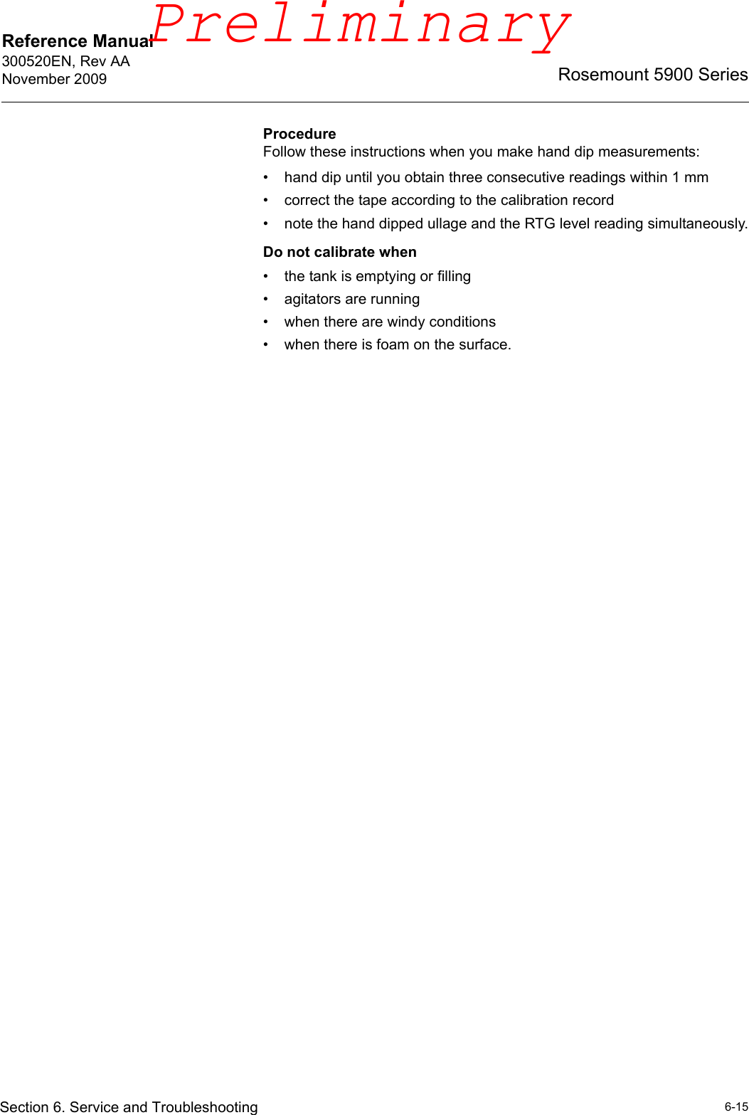 Reference Manual 300520EN, Rev AANovember 20096-15Rosemount 5900 SeriesSection 6. Service and TroubleshootingProcedureFollow these instructions when you make hand dip measurements:• hand dip until you obtain three consecutive readings within 1 mm• correct the tape according to the calibration record• note the hand dipped ullage and the RTG level reading simultaneously.Do not calibrate when• the tank is emptying or filling• agitators are running• when there are windy conditions• when there is foam on the surface.Preliminary