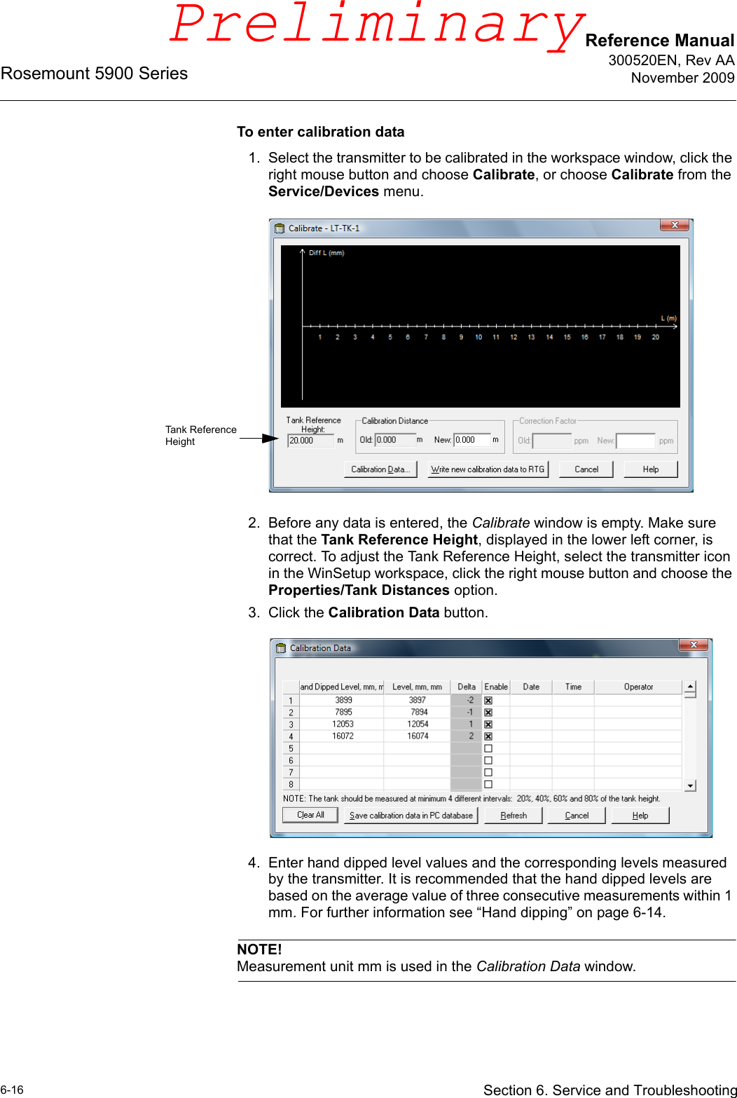 Reference Manual300520EN, Rev AANovember 2009Rosemount 5900 Series6-16 Section 6. Service and TroubleshootingTo enter calibration data1. Select the transmitter to be calibrated in the workspace window, click the right mouse button and choose Calibrate, or choose Calibrate from the Service/Devices menu.2. Before any data is entered, the Calibrate window is empty. Make sure that the Tank Reference Height, displayed in the lower left corner, is correct. To adjust the Tank Reference Height, select the transmitter icon in the WinSetup workspace, click the right mouse button and choose the Properties/Tank Distances option.3. Click the Calibration Data button.4. Enter hand dipped level values and the corresponding levels measured by the transmitter. It is recommended that the hand dipped levels are based on the average value of three consecutive measurements within 1 mm. For further information see “Hand dipping” on page 6-14.NOTE!Measurement unit mm is used in the Calibration Data window.Tank Reference HeightPreliminary