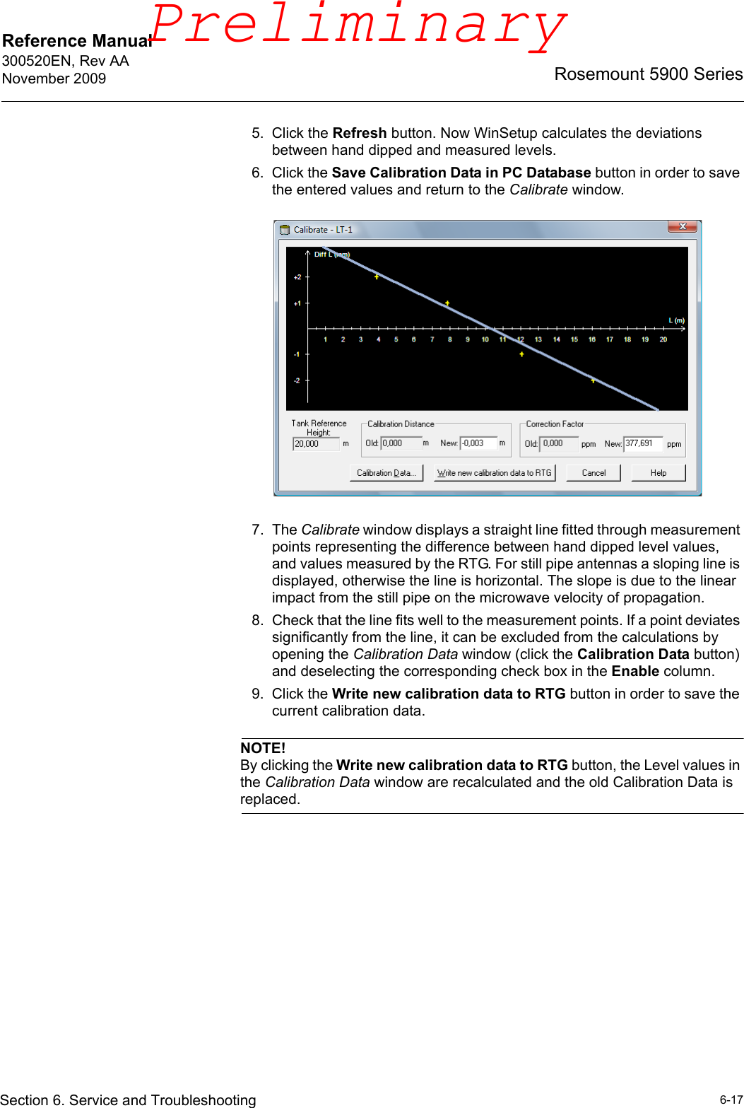 Reference Manual 300520EN, Rev AANovember 20096-17Rosemount 5900 SeriesSection 6. Service and Troubleshooting5. Click the Refresh button. Now WinSetup calculates the deviations between hand dipped and measured levels. 6. Click the Save Calibration Data in PC Database button in order to save the entered values and return to the Calibrate window.7. The Calibrate window displays a straight line fitted through measurement points representing the difference between hand dipped level values, and values measured by the RTG. For still pipe antennas a sloping line is displayed, otherwise the line is horizontal. The slope is due to the linear impact from the still pipe on the microwave velocity of propagation.8. Check that the line fits well to the measurement points. If a point deviates significantly from the line, it can be excluded from the calculations by opening the Calibration Data window (click the Calibration Data button) and deselecting the corresponding check box in the Enable column.9. Click the Write new calibration data to RTG button in order to save the current calibration data.NOTE!By clicking the Write new calibration data to RTG button, the Level values in the Calibration Data window are recalculated and the old Calibration Data is replaced.Preliminary