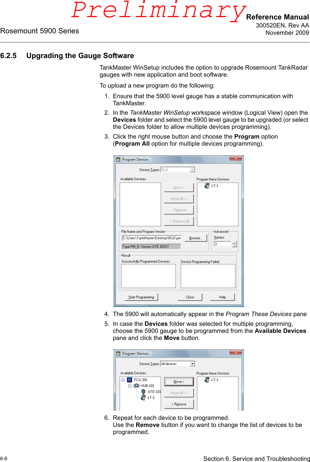 Reference Manual300520EN, Rev AANovember 2009Rosemount 5900 Series6-8 Section 6. Service and Troubleshooting6.2.5 Upgrading the Gauge SoftwareTankMaster WinSetup includes the option to upgrade Rosemount TankRadar gauges with new application and boot software.To upload a new program do the following:1. Ensure that the 5900 level gauge has a stable communication with TankMaster.2. In the TankMaster WinSetup workspace window (Logical View) open the Devices folder and select the 5900 level gauge to be upgraded (or select the Devices folder to allow multiple devices programming).3. Click the right mouse button and choose the Program option (Program All option for multiple devices programming).4. The 5900 will automatically appear in the Program These Devices pane5. In case the Devices folder was selected for multiple programming, choose the 5900 gauge to be programmed from the Available Devices pane and click the Move button. 6. Repeat for each device to be programmed.Use the Remove button if you want to change the list of devices to be programmed.Preliminary