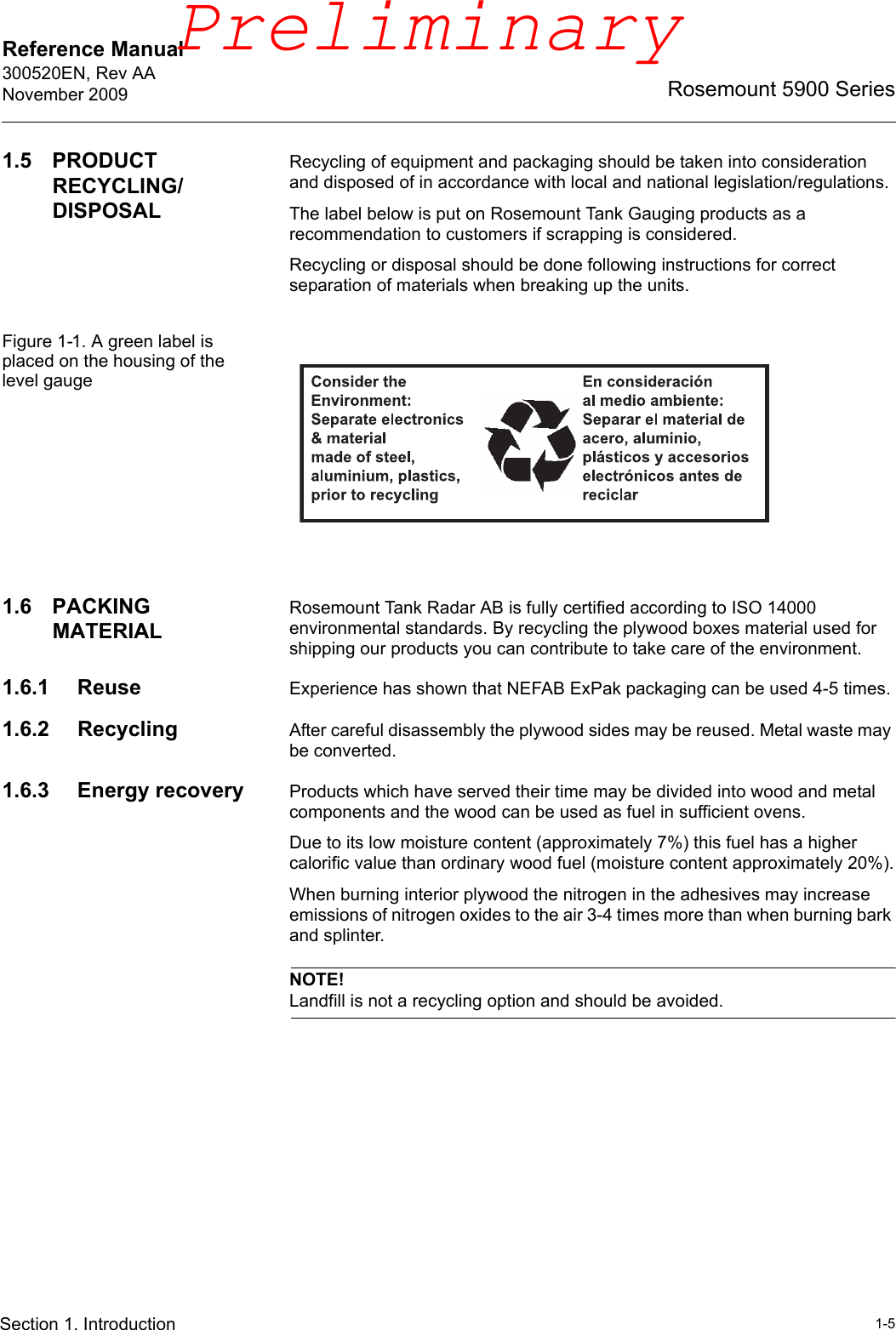 Reference Manual 300520EN, Rev AANovember 20091-5Rosemount 5900 SeriesSection 1. Introduction1.5 PRODUCT RECYCLING/DISPOSALRecycling of equipment and packaging should be taken into consideration and disposed of in accordance with local and national legislation/regulations.The label below is put on Rosemount Tank Gauging products as a recommendation to customers if scrapping is considered.Recycling or disposal should be done following instructions for correct separation of materials when breaking up the units.Figure 1-1. A green label is placed on the housing of the level gauge1.6 PACKING MATERIALRosemount Tank Radar AB is fully certified according to ISO 14000 environmental standards. By recycling the plywood boxes material used for shipping our products you can contribute to take care of the environment.1.6.1 Reuse Experience has shown that NEFAB ExPak packaging can be used 4-5 times.1.6.2 Recycling After careful disassembly the plywood sides may be reused. Metal waste may be converted.1.6.3 Energy recovery Products which have served their time may be divided into wood and metal components and the wood can be used as fuel in sufficient ovens.Due to its low moisture content (approximately 7%) this fuel has a higher calorific value than ordinary wood fuel (moisture content approximately 20%).When burning interior plywood the nitrogen in the adhesives may increase emissions of nitrogen oxides to the air 3-4 times more than when burning bark and splinter.NOTE!Landfill is not a recycling option and should be avoided.Preliminary