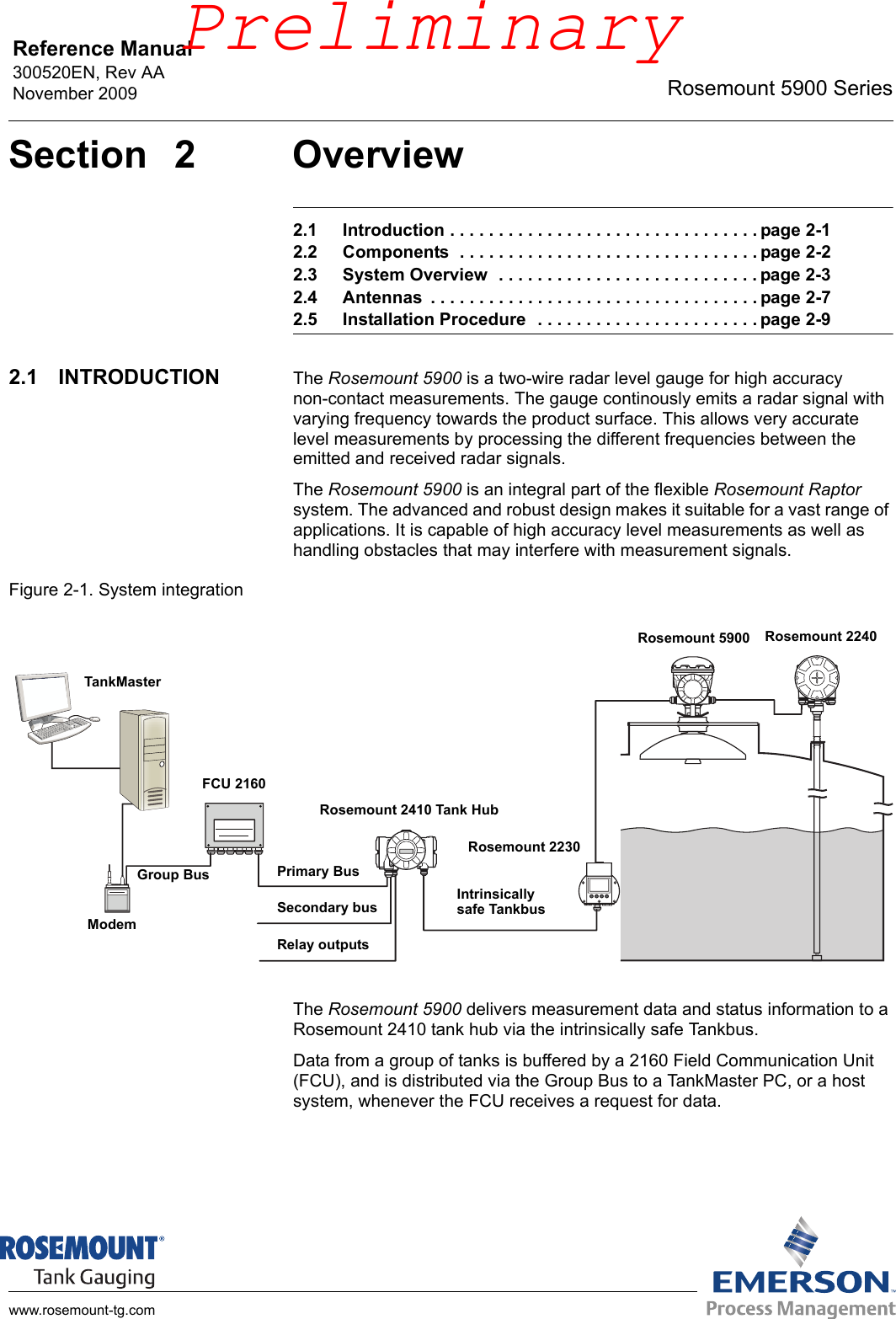 Reference Manual 300520EN, Rev AANovember 2009 Rosemount 5900 Serieswww.rosemount-tg.comSection 2 Overview2.1 Introduction . . . . . . . . . . . . . . . . . . . . . . . . . . . . . . . . page 2-12.2 Components  . . . . . . . . . . . . . . . . . . . . . . . . . . . . . . . page 2-22.3 System Overview  . . . . . . . . . . . . . . . . . . . . . . . . . . . page 2-32.4 Antennas  . . . . . . . . . . . . . . . . . . . . . . . . . . . . . . . . . . page 2-72.5 Installation Procedure  . . . . . . . . . . . . . . . . . . . . . . . page 2-92.1 INTRODUCTION The Rosemount 5900 is a two-wire radar level gauge for high accuracy non-contact measurements. The gauge continously emits a radar signal with varying frequency towards the product surface. This allows very accurate level measurements by processing the different frequencies between the emitted and received radar signals.The Rosemount 5900 is an integral part of the flexible Rosemount Raptor system. The advanced and robust design makes it suitable for a vast range of applications. It is capable of high accuracy level measurements as well as handling obstacles that may interfere with measurement signals.Figure 2-1. System integrationThe Rosemount 5900 delivers measurement data and status information to a Rosemount 2410 tank hub via the intrinsically safe Tankbus.Data from a group of tanks is buffered by a 2160 Field Communication Unit (FCU), and is distributed via the Group Bus to a TankMaster PC, or a host system, whenever the FCU receives a request for data.TankMasterRosemount 2410 Tank HubModemFCU 2160Relay outputsSecondary busPrimary BusIntrinsically safe TankbusRosemount 5900 Rosemount 2240Rosemount 2230Group BusPreliminary