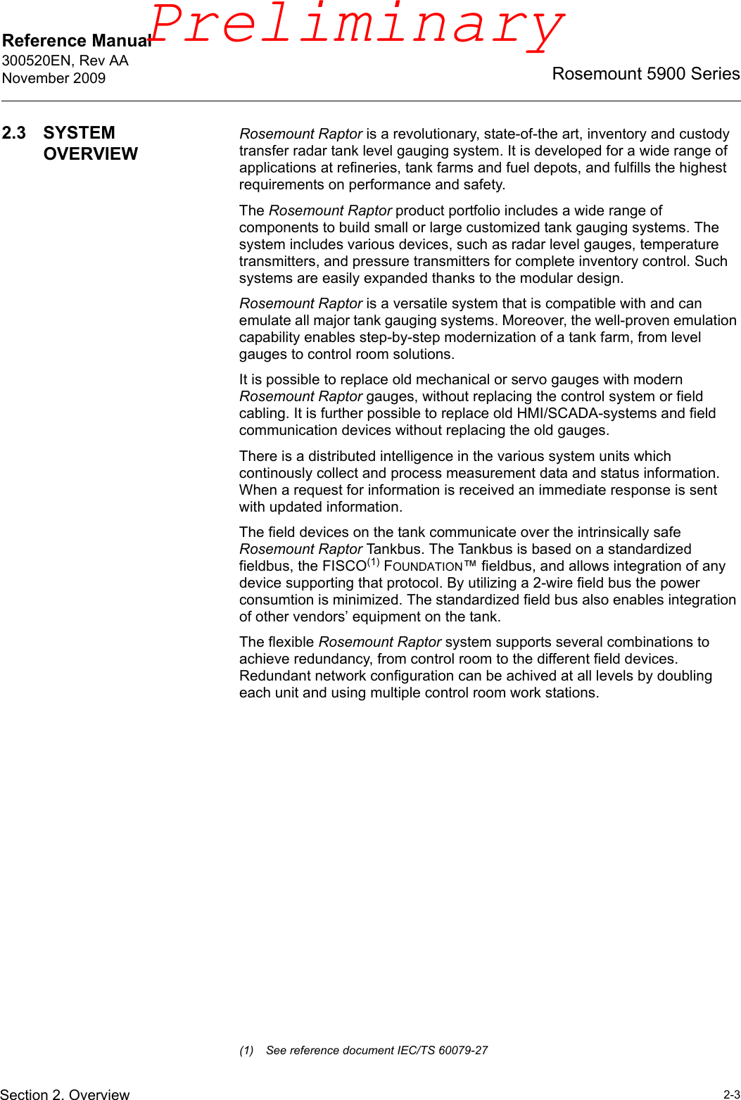Reference Manual 300520EN, Rev AANovember 20092-3Rosemount 5900 SeriesSection 2. Overview2.3 SYSTEM OVERVIEWRosemount Raptor is a revolutionary, state-of-the art, inventory and custody transfer radar tank level gauging system. It is developed for a wide range of applications at refineries, tank farms and fuel depots, and fulfills the highest requirements on performance and safety.The Rosemount Raptor product portfolio includes a wide range of components to build small or large customized tank gauging systems. The system includes various devices, such as radar level gauges, temperature transmitters, and pressure transmitters for complete inventory control. Such systems are easily expanded thanks to the modular design.Rosemount Raptor is a versatile system that is compatible with and can emulate all major tank gauging systems. Moreover, the well-proven emulation capability enables step-by-step modernization of a tank farm, from level gauges to control room solutions.It is possible to replace old mechanical or servo gauges with modern Rosemount Raptor gauges, without replacing the control system or field cabling. It is further possible to replace old HMI/SCADA-systems and field communication devices without replacing the old gauges. There is a distributed intelligence in the various system units which continously collect and process measurement data and status information. When a request for information is received an immediate response is sent with updated information. The field devices on the tank communicate over the intrinsically safe Rosemount Raptor Tankbus. The Tankbus is based on a standardized fieldbus, the FISCO(1) FOUNDATION™ fieldbus, and allows integration of any device supporting that protocol. By utilizing a 2-wire field bus the power consumtion is minimized. The standardized field bus also enables integration of other vendors’ equipment on the tank.The flexible Rosemount Raptor system supports several combinations to achieve redundancy, from control room to the different field devices. Redundant network configuration can be achived at all levels by doubling each unit and using multiple control room work stations.(1) See reference document IEC/TS 60079-27Preliminary