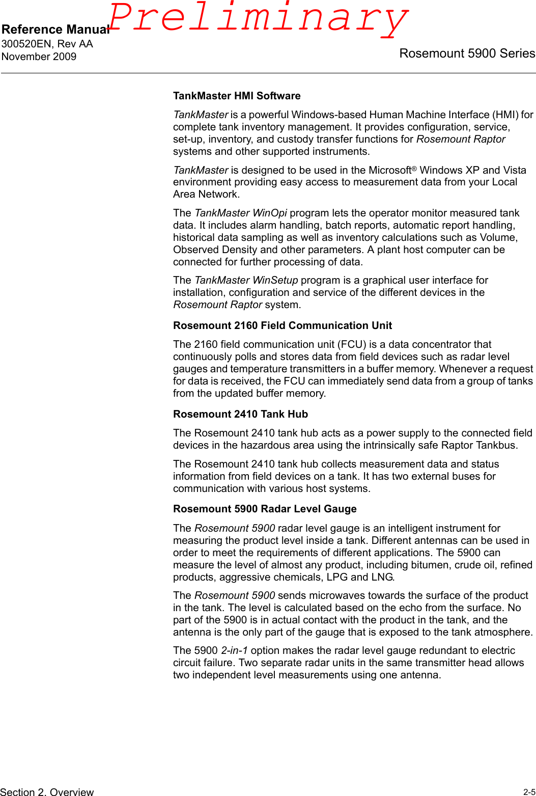 Reference Manual 300520EN, Rev AANovember 20092-5Rosemount 5900 SeriesSection 2. OverviewTankMaster HMI SoftwareTankMaster is a powerful Windows-based Human Machine Interface (HMI) for complete tank inventory management. It provides configuration, service, set-up, inventory, and custody transfer functions for Rosemount Raptor systems and other supported instruments.TankMaster is designed to be used in the Microsoft® Windows XP and Vista environment providing easy access to measurement data from your Local Area Network.The TankMaster WinOpi program lets the operator monitor measured tank data. It includes alarm handling, batch reports, automatic report handling, historical data sampling as well as inventory calculations such as Volume, Observed Density and other parameters. A plant host computer can be connected for further processing of data.The TankMaster WinSetup program is a graphical user interface for installation, configuration and service of the different devices in the Rosemount Raptor system.Rosemount 2160 Field Communication UnitThe 2160 field communication unit (FCU) is a data concentrator that continuously polls and stores data from field devices such as radar level gauges and temperature transmitters in a buffer memory. Whenever a request for data is received, the FCU can immediately send data from a group of tanks from the updated buffer memory.Rosemount 2410 Tank HubThe Rosemount 2410 tank hub acts as a power supply to the connected field devices in the hazardous area using the intrinsically safe Raptor Tankbus. The Rosemount 2410 tank hub collects measurement data and status information from field devices on a tank. It has two external buses for communication with various host systems.Rosemount 5900 Radar Level GaugeThe Rosemount 5900 radar level gauge is an intelligent instrument for measuring the product level inside a tank. Different antennas can be used in order to meet the requirements of different applications. The 5900 can measure the level of almost any product, including bitumen, crude oil, refined products, aggressive chemicals, LPG and LNG.The Rosemount 5900 sends microwaves towards the surface of the product in the tank. The level is calculated based on the echo from the surface. No part of the 5900 is in actual contact with the product in the tank, and the antenna is the only part of the gauge that is exposed to the tank atmosphere.The 5900 2-in-1 option makes the radar level gauge redundant to electric circuit failure. Two separate radar units in the same transmitter head allows two independent level measurements using one antenna.Preliminary