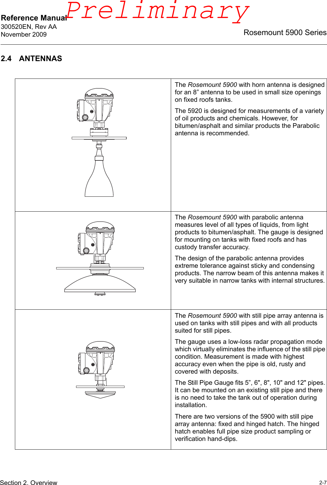 Reference Manual 300520EN, Rev AANovember 20092-7Rosemount 5900 SeriesSection 2. Overview2.4 ANTENNASThe Rosemount 5900 with horn antenna is designed for an 8” antenna to be used in small size openings on fixed roofs tanks. The 5920 is designed for measurements of a variety of oil products and chemicals. However, for bitumen/asphalt and similar products the Parabolic antenna is recommended.The Rosemount 5900 with parabolic antenna measures level of all types of liquids, from light products to bitumen/asphalt. The gauge is designed for mounting on tanks with fixed roofs and has custody transfer accuracy.The design of the parabolic antenna provides extreme tolerance against sticky and condensing products. The narrow beam of this antenna makes it very suitable in narrow tanks with internal structures.The Rosemount 5900 with still pipe array antenna is used on tanks with still pipes and with all products suited for still pipes. The gauge uses a low-loss radar propagation mode which virtually eliminates the influence of the still pipe condition. Measurement is made with highest accuracy even when the pipe is old, rusty and covered with deposits.The Still Pipe Gauge fits 5”, 6&quot;, 8&quot;, 10&quot; and 12&quot; pipes. It can be mounted on an existing still pipe and there is no need to take the tank out of operation during installation.There are two versions of the 5900 with still pipe array antenna: fixed and hinged hatch. The hinged hatch enables full pipe size product sampling or verification hand-dips.Preliminary