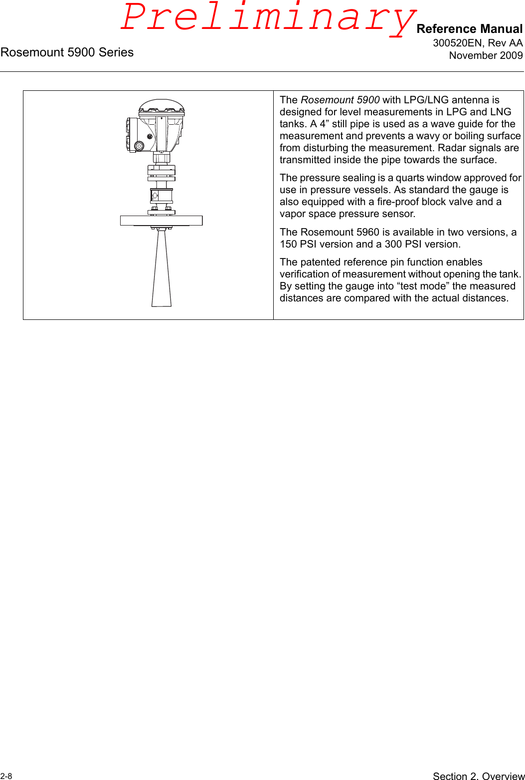 Reference Manual300520EN, Rev AANovember 2009Rosemount 5900 Series2-8 Section 2. OverviewThe Rosemount 5900 with LPG/LNG antenna is designed for level measurements in LPG and LNG tanks. A 4” still pipe is used as a wave guide for the measurement and prevents a wavy or boiling surface from disturbing the measurement. Radar signals are transmitted inside the pipe towards the surface. The pressure sealing is a quarts window approved for use in pressure vessels. As standard the gauge is also equipped with a fire-proof block valve and a vapor space pressure sensor. The Rosemount 5960 is available in two versions, a 150 PSI version and a 300 PSI version. The patented reference pin function enables verification of measurement without opening the tank. By setting the gauge into “test mode” the measured distances are compared with the actual distances.Preliminary