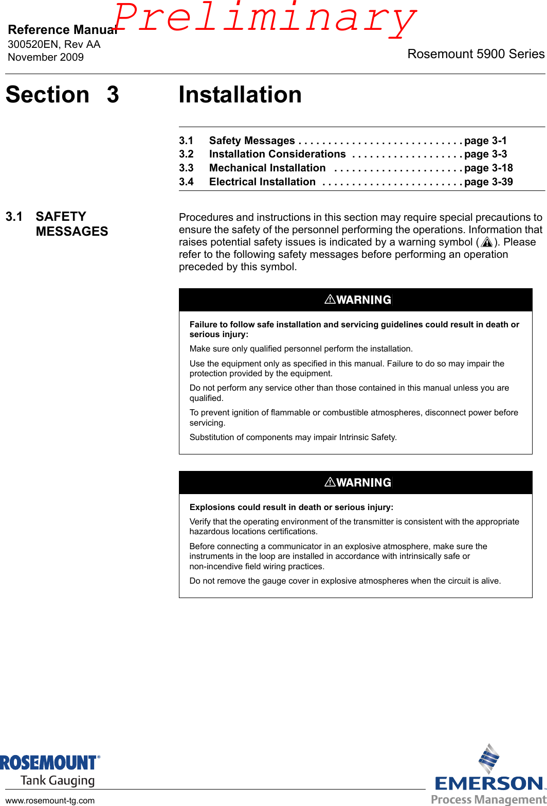 Reference Manual 300520EN, Rev AANovember 2009 Rosemount 5900 Serieswww.rosemount-tg.comSection 3 Installation3.1 Safety Messages . . . . . . . . . . . . . . . . . . . . . . . . . . . . page 3-13.2 Installation Considerations  . . . . . . . . . . . . . . . . . . . page 3-33.3 Mechanical Installation   . . . . . . . . . . . . . . . . . . . . . . page 3-183.4 Electrical Installation  . . . . . . . . . . . . . . . . . . . . . . . . page 3-393.1 SAFETY MESSAGESProcedures and instructions in this section may require special precautions to ensure the safety of the personnel performing the operations. Information that raises potential safety issues is indicated by a warning symbol ( ). Please refer to the following safety messages before performing an operation preceded by this symbol.Failure to follow safe installation and servicing guidelines could result in death or serious injury:Make sure only qualified personnel perform the installation.Use the equipment only as specified in this manual. Failure to do so may impair the protection provided by the equipment.Do not perform any service other than those contained in this manual unless you are qualified.To prevent ignition of flammable or combustible atmospheres, disconnect power before servicing.Substitution of components may impair Intrinsic Safety.Explosions could result in death or serious injury:Verify that the operating environment of the transmitter is consistent with the appropriate hazardous locations certifications.Before connecting a communicator in an explosive atmosphere, make sure the instruments in the loop are installed in accordance with intrinsically safe or non-incendive field wiring practices.Do not remove the gauge cover in explosive atmospheres when the circuit is alive.Preliminary