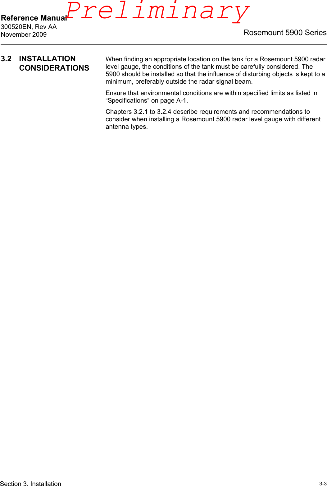 Reference Manual 300520EN, Rev AANovember 20093-3Rosemount 5900 SeriesSection 3. Installation3.2 INSTALLATION CONSIDERATIONSWhen finding an appropriate location on the tank for a Rosemount 5900 radar level gauge, the conditions of the tank must be carefully considered. The 5900 should be installed so that the influence of disturbing objects is kept to a minimum, preferably outside the radar signal beam. Ensure that environmental conditions are within specified limits as listed in “Specifications” on page A-1.Chapters 3.2.1 to 3.2.4 describe requirements and recommendations to consider when installing a Rosemount 5900 radar level gauge with different antenna types.Preliminary