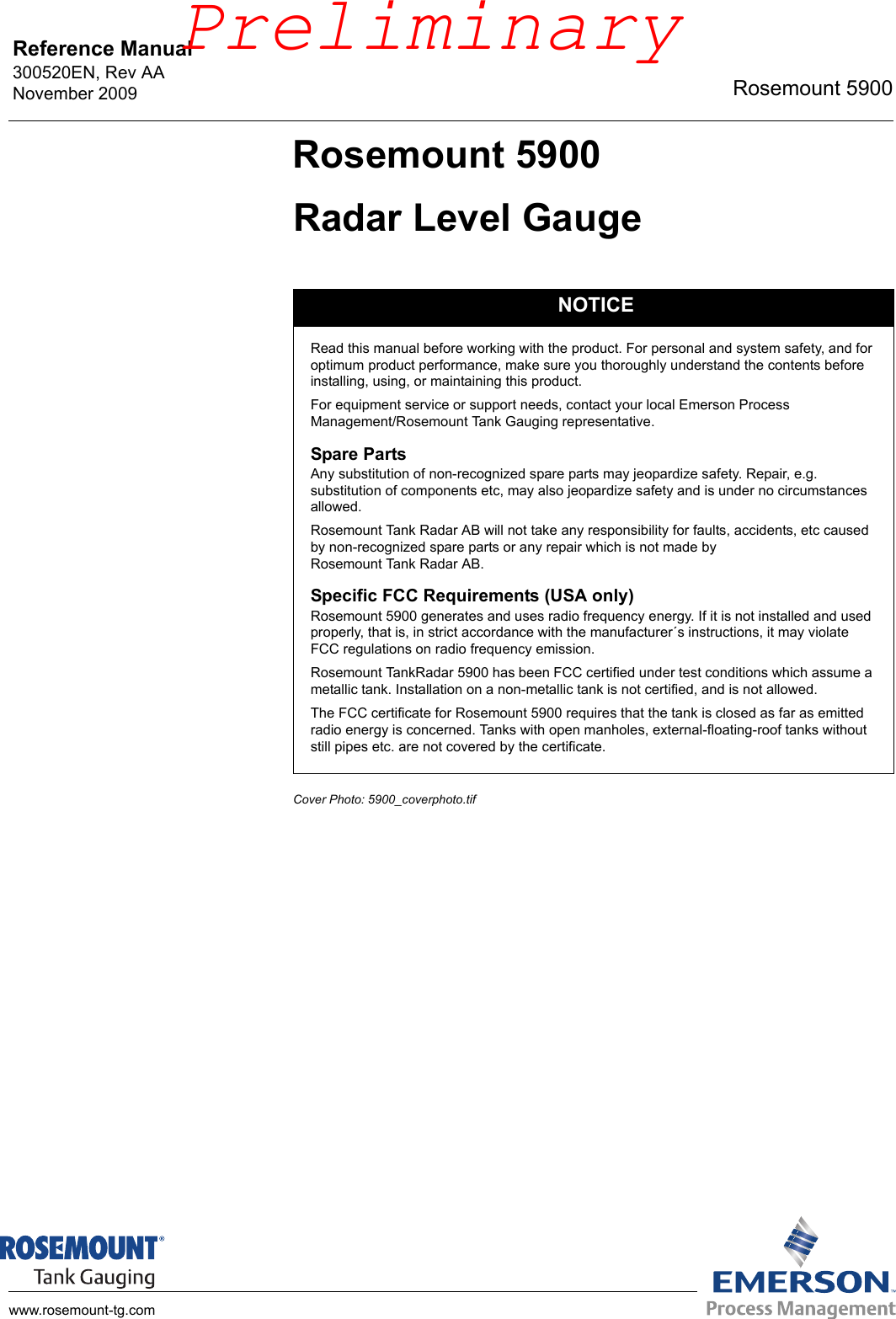 Reference Manual 300520EN, Rev AANovember 2009 Rosemount 5900www.rosemount-tg.comRosemount 5900Radar Level GaugeCover Photo: 5900_coverphoto.tifNOTICERead this manual before working with the product. For personal and system safety, and for optimum product performance, make sure you thoroughly understand the contents before installing, using, or maintaining this product.For equipment service or support needs, contact your local Emerson Process Management/Rosemount Tank Gauging representative.Spare PartsAny substitution of non-recognized spare parts may jeopardize safety. Repair, e.g. substitution of components etc, may also jeopardize safety and is under no circumstances allowed.Rosemount Tank Radar AB will not take any responsibility for faults, accidents, etc caused by non-recognized spare parts or any repair which is not made by Rosemount Tank Radar AB.Specific FCC Requirements (USA only)Rosemount 5900 generates and uses radio frequency energy. If it is not installed and used properly, that is, in strict accordance with the manufacturer´s instructions, it may violate FCC regulations on radio frequency emission.Rosemount TankRadar 5900 has been FCC certified under test conditions which assume a metallic tank. Installation on a non-metallic tank is not certified, and is not allowed.The FCC certificate for Rosemount 5900 requires that the tank is closed as far as emitted radio energy is concerned. Tanks with open manholes, external-floating-roof tanks without still pipes etc. are not covered by the certificate.Preliminary