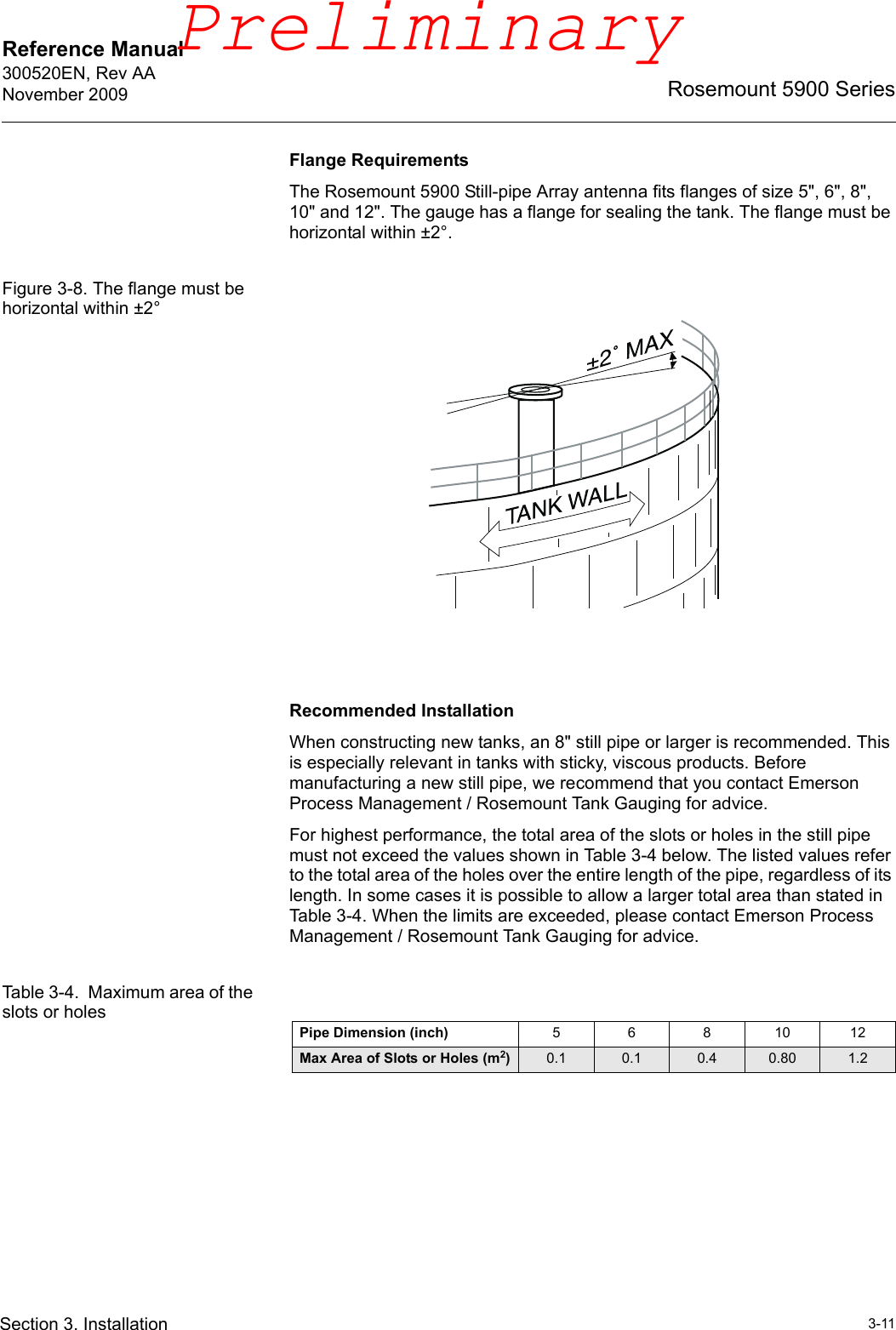 Reference Manual 300520EN, Rev AANovember 20093-11Rosemount 5900 SeriesSection 3. InstallationFlange RequirementsThe Rosemount 5900 Still-pipe Array antenna fits flanges of size 5&quot;, 6&quot;, 8&quot;, 10&quot; and 12&quot;. The gauge has a flange for sealing the tank. The flange must be horizontal within ±2°. Figure 3-8. The flange must be horizontal within ±2°Recommended InstallationWhen constructing new tanks, an 8&quot; still pipe or larger is recommended. This is especially relevant in tanks with sticky, viscous products. Before manufacturing a new still pipe, we recommend that you contact Emerson Process Management / Rosemount Tank Gauging for advice. For highest performance, the total area of the slots or holes in the still pipe must not exceed the values shown in Table 3-4 below. The listed values refer to the total area of the holes over the entire length of the pipe, regardless of its length. In some cases it is possible to allow a larger total area than stated in Table 3-4. When the limits are exceeded, please contact Emerson Process Management / Rosemount Tank Gauging for advice. Table 3-4.  Maximum area of the slots or holesPipe Dimension (inch) 5 6 8 10 12Max Area of Slots or Holes (m2)0.1 0.1 0.4 0.80 1.2Preliminary