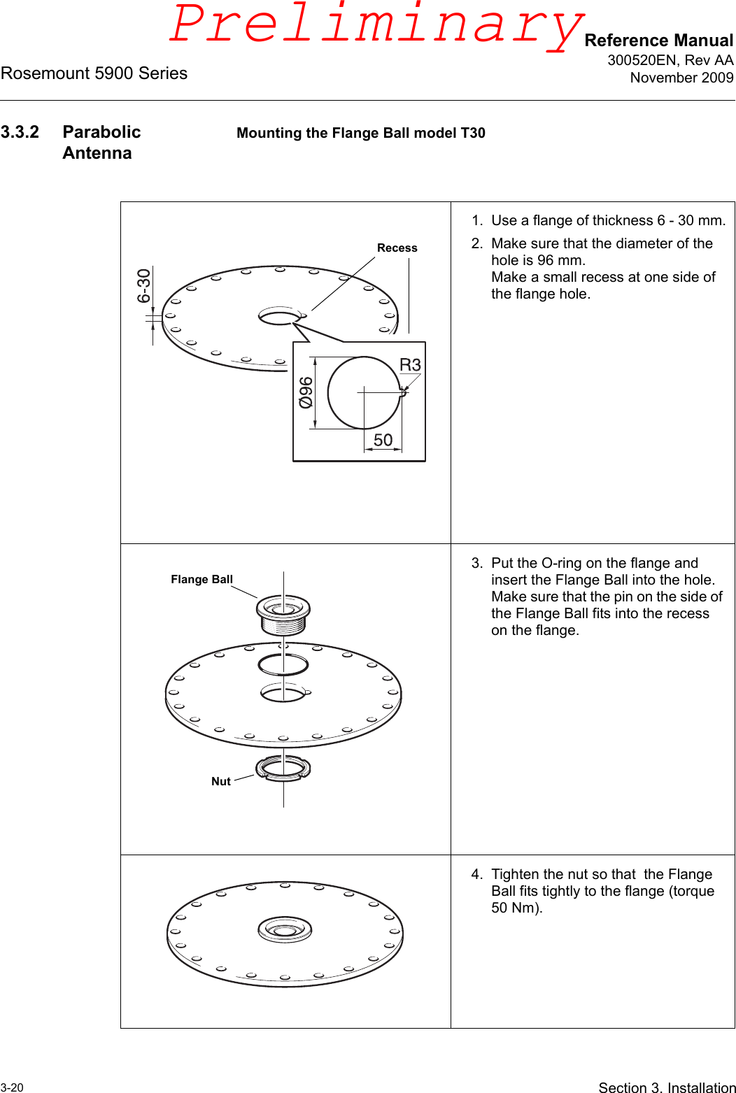 Reference Manual300520EN, Rev AANovember 2009Rosemount 5900 Series3-20 Section 3. Installation3.3.2 Parabolic AntennaMounting the Flange Ball model T301. Use a flange of thickness 6 - 30 mm.2. Make sure that the diameter of the hole is 96 mm.Make a small recess at one side of the flange hole.3. Put the O-ring on the flange and insert the Flange Ball into the hole. Make sure that the pin on the side of the Flange Ball fits into the recess on the flange.4. Tighten the nut so that  the Flange Ball fits tightly to the flange (torque 50 Nm).RecessFlange BallNutPreliminary