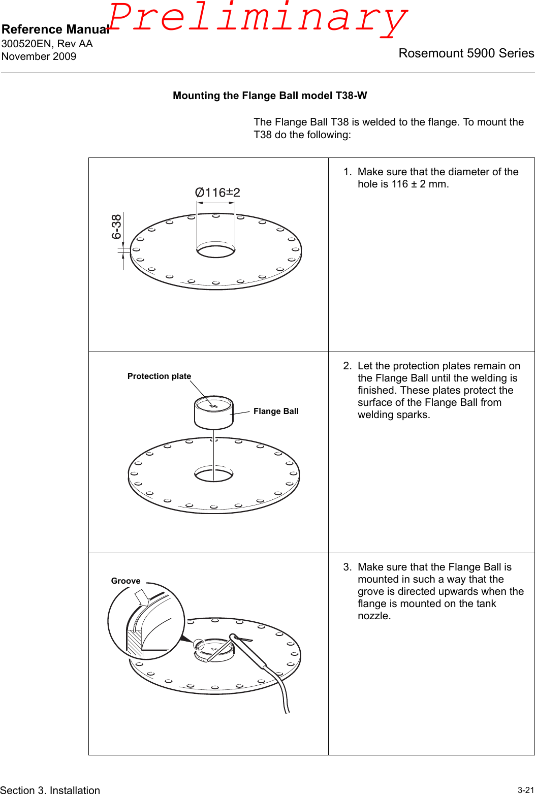 Reference Manual 300520EN, Rev AANovember 20093-21Rosemount 5900 SeriesSection 3. InstallationMounting the Flange Ball model T38-WThe Flange Ball T38 is welded to the flange. To mount the T38 do the following:1. Make sure that the diameter of the hole is 116 ± 2 mm.2. Let the protection plates remain on the Flange Ball until the welding is finished. These plates protect the surface of the Flange Ball from welding sparks.3. Make sure that the Flange Ball is mounted in such a way that the grove is directed upwards when the flange is mounted on the tank nozzle.Protection plateFlange BallGroovePreliminary