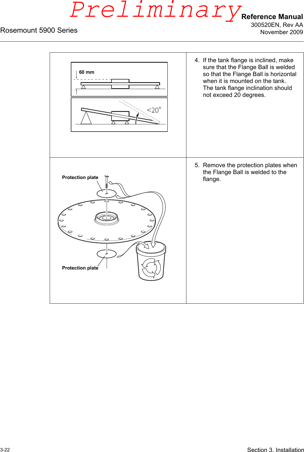 Reference Manual300520EN, Rev AANovember 2009Rosemount 5900 Series3-22 Section 3. Installation4. If the tank flange is inclined, make sure that the Flange Ball is welded so that the Flange Ball is horizontal when it is mounted on the tank. The tank flange inclination should not exceed 20 degrees.5. Remove the protection plates when the Flange Ball is welded to the flange.60 mmProtection plateProtection platePreliminary