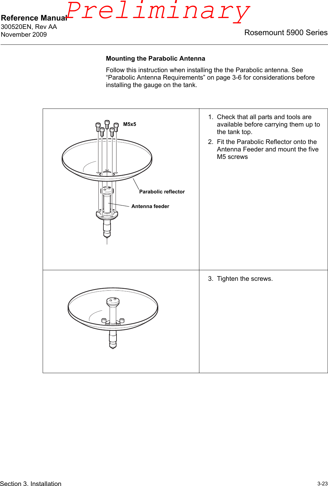Reference Manual 300520EN, Rev AANovember 20093-23Rosemount 5900 SeriesSection 3. InstallationMounting the Parabolic AntennaFollow this instruction when installing the the Parabolic antenna. See “Parabolic Antenna Requirements” on page 3-6 for considerations before installing the gauge on the tank.1. Check that all parts and tools are available before carrying them up to the tank top.2. Fit the Parabolic Reflector onto the Antenna Feeder and mount the five M5 screws3. Tighten the screws.Parabolic reflectorAntenna feederM5x5Preliminary