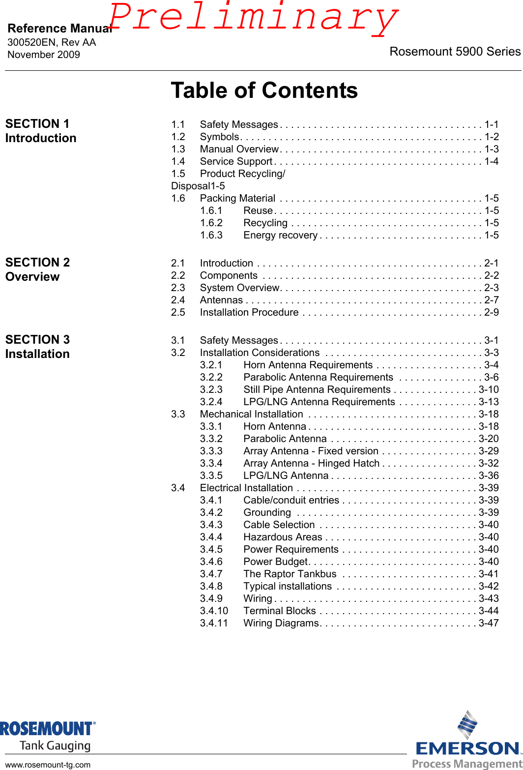 Reference Manual 300520EN, Rev AANovember 2009 Rosemount 5900 Serieswww.rosemount-tg.comTable of ContentsSECTION 1Introduction1.1 Safety Messages . . . . . . . . . . . . . . . . . . . . . . . . . . . . . . . . . . . . 1-11.2 Symbols. . . . . . . . . . . . . . . . . . . . . . . . . . . . . . . . . . . . . . . . . . . 1-21.3 Manual Overview. . . . . . . . . . . . . . . . . . . . . . . . . . . . . . . . . . . . 1-31.4 Service Support. . . . . . . . . . . . . . . . . . . . . . . . . . . . . . . . . . . . . 1-41.5 Product Recycling/Disposal1-51.6 Packing Material . . . . . . . . . . . . . . . . . . . . . . . . . . . . . . . . . . . . 1-51.6.1 Reuse. . . . . . . . . . . . . . . . . . . . . . . . . . . . . . . . . . . . . 1-51.6.2 Recycling . . . . . . . . . . . . . . . . . . . . . . . . . . . . . . . . . . 1-51.6.3 Energy recovery . . . . . . . . . . . . . . . . . . . . . . . . . . . . . 1-5SECTION 2Overview2.1 Introduction . . . . . . . . . . . . . . . . . . . . . . . . . . . . . . . . . . . . . . . . 2-12.2 Components  . . . . . . . . . . . . . . . . . . . . . . . . . . . . . . . . . . . . . . . 2-22.3 System Overview. . . . . . . . . . . . . . . . . . . . . . . . . . . . . . . . . . . . 2-32.4 Antennas . . . . . . . . . . . . . . . . . . . . . . . . . . . . . . . . . . . . . . . . . . 2-72.5 Installation Procedure . . . . . . . . . . . . . . . . . . . . . . . . . . . . . . . . 2-9SECTION 3Installation3.1 Safety Messages . . . . . . . . . . . . . . . . . . . . . . . . . . . . . . . . . . . . 3-13.2 Installation Considerations  . . . . . . . . . . . . . . . . . . . . . . . . . . . . 3-33.2.1 Horn Antenna Requirements . . . . . . . . . . . . . . . . . . . 3-43.2.2 Parabolic Antenna Requirements  . . . . . . . . . . . . . . . 3-63.2.3 Still Pipe Antenna Requirements . . . . . . . . . . . . . . . 3-103.2.4 LPG/LNG Antenna Requirements . . . . . . . . . . . . . . 3-133.3 Mechanical Installation  . . . . . . . . . . . . . . . . . . . . . . . . . . . . . . 3-183.3.1 Horn Antenna . . . . . . . . . . . . . . . . . . . . . . . . . . . . . . 3-183.3.2 Parabolic Antenna . . . . . . . . . . . . . . . . . . . . . . . . . . 3-203.3.3 Array Antenna - Fixed version . . . . . . . . . . . . . . . . . 3-293.3.4 Array Antenna - Hinged Hatch . . . . . . . . . . . . . . . . . 3-323.3.5 LPG/LNG Antenna . . . . . . . . . . . . . . . . . . . . . . . . . . 3-363.4 Electrical Installation . . . . . . . . . . . . . . . . . . . . . . . . . . . . . . . . 3-393.4.1 Cable/conduit entries . . . . . . . . . . . . . . . . . . . . . . . . 3-393.4.2 Grounding  . . . . . . . . . . . . . . . . . . . . . . . . . . . . . . . . 3-393.4.3 Cable Selection  . . . . . . . . . . . . . . . . . . . . . . . . . . . . 3-403.4.4 Hazardous Areas . . . . . . . . . . . . . . . . . . . . . . . . . . . 3-403.4.5 Power Requirements . . . . . . . . . . . . . . . . . . . . . . . . 3-403.4.6 Power Budget. . . . . . . . . . . . . . . . . . . . . . . . . . . . . . 3-403.4.7 The Raptor Tankbus  . . . . . . . . . . . . . . . . . . . . . . . . 3-413.4.8 Typical installations  . . . . . . . . . . . . . . . . . . . . . . . . . 3-423.4.9 Wiring . . . . . . . . . . . . . . . . . . . . . . . . . . . . . . . . . . . . 3-433.4.10 Terminal Blocks . . . . . . . . . . . . . . . . . . . . . . . . . . . . 3-443.4.11 Wiring Diagrams. . . . . . . . . . . . . . . . . . . . . . . . . . . . 3-47Preliminary