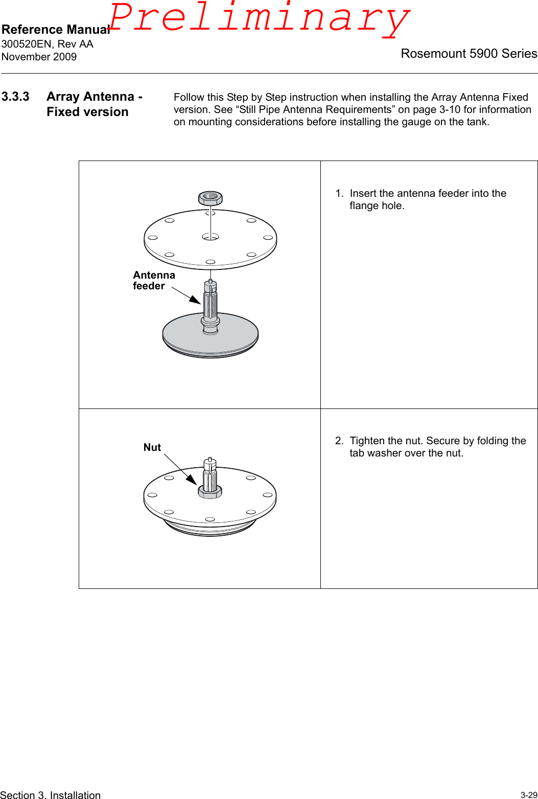 Reference Manual 300520EN, Rev AANovember 20093-29Rosemount 5900 SeriesSection 3. Installation3.3.3 Array Antenna - Fixed versionFollow this Step by Step instruction when installing the Array Antenna Fixed version. See “Still Pipe Antenna Requirements” on page 3-10 for information on mounting considerations before installing the gauge on the tank.1. Insert the antenna feeder into the flange hole. 2. Tighten the nut. Secure by folding the tab washer over the nut.Antenna feederNutPreliminary