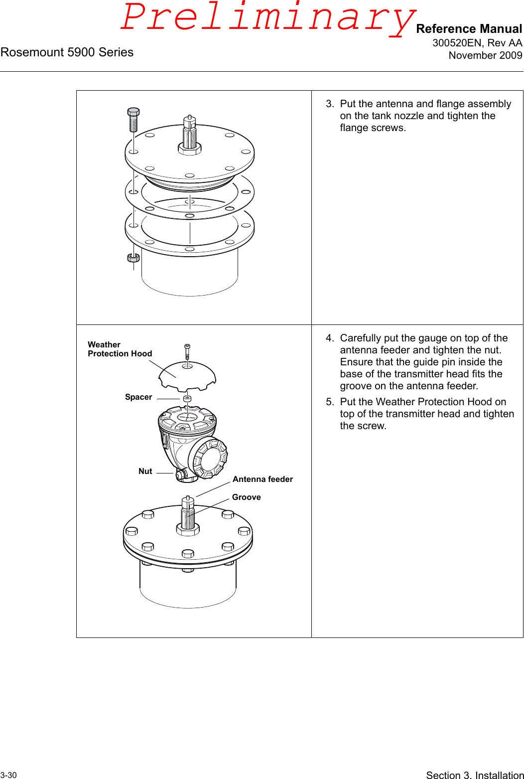 Reference Manual300520EN, Rev AANovember 2009Rosemount 5900 Series3-30 Section 3. Installation3. Put the antenna and flange assembly on the tank nozzle and tighten the flange screws.4. Carefully put the gauge on top of the antenna feeder and tighten the nut. Ensure that the guide pin inside the base of the transmitter head fits the groove on the antenna feeder.5. Put the Weather Protection Hood on top of the transmitter head and tighten the screw.NutGrooveWeather Protection HoodAntenna feederSpacerPreliminary
