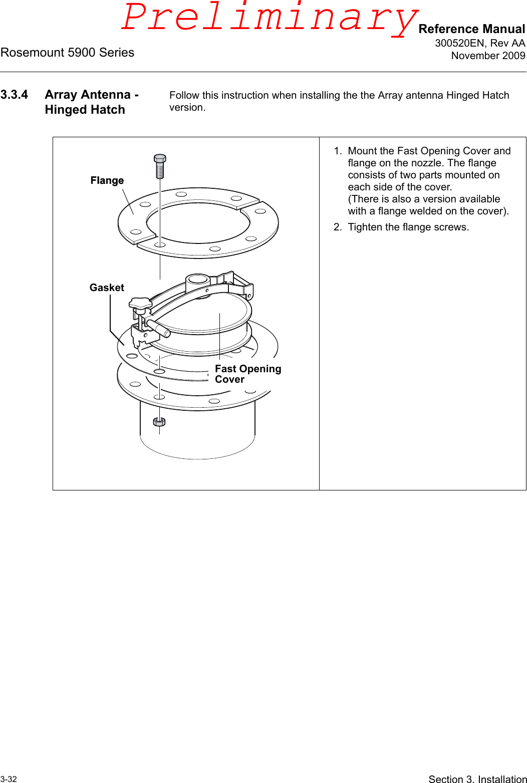Reference Manual300520EN, Rev AANovember 2009Rosemount 5900 Series3-32 Section 3. Installation3.3.4 Array Antenna - Hinged HatchFollow this instruction when installing the the Array antenna Hinged Hatch version.1. Mount the Fast Opening Cover and flange on the nozzle. The flange consists of two parts mounted on each side of the cover.(There is also a version available with a flange welded on the cover).2. Tighten the flange screws.Fast Opening CoverFlangeFlangeGasketPreliminary