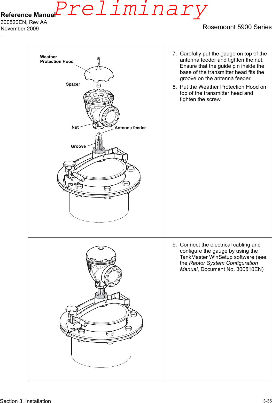 Reference Manual 300520EN, Rev AANovember 20093-35Rosemount 5900 SeriesSection 3. Installation7. Carefully put the gauge on top of the antenna feeder and tighten the nut. Ensure that the guide pin inside the base of the transmitter head fits the groove on the antenna feeder.8. Put the Weather Protection Hood on top of the transmitter head and tighten the screw.9. Connect the electrical cabling and configure the gauge by using the TankMaster WinSetup software (see the Raptor System Configuration Manual, Document No. 300510EN)Antenna feederGrooveNutWeather Protection HoodSpacerPreliminary