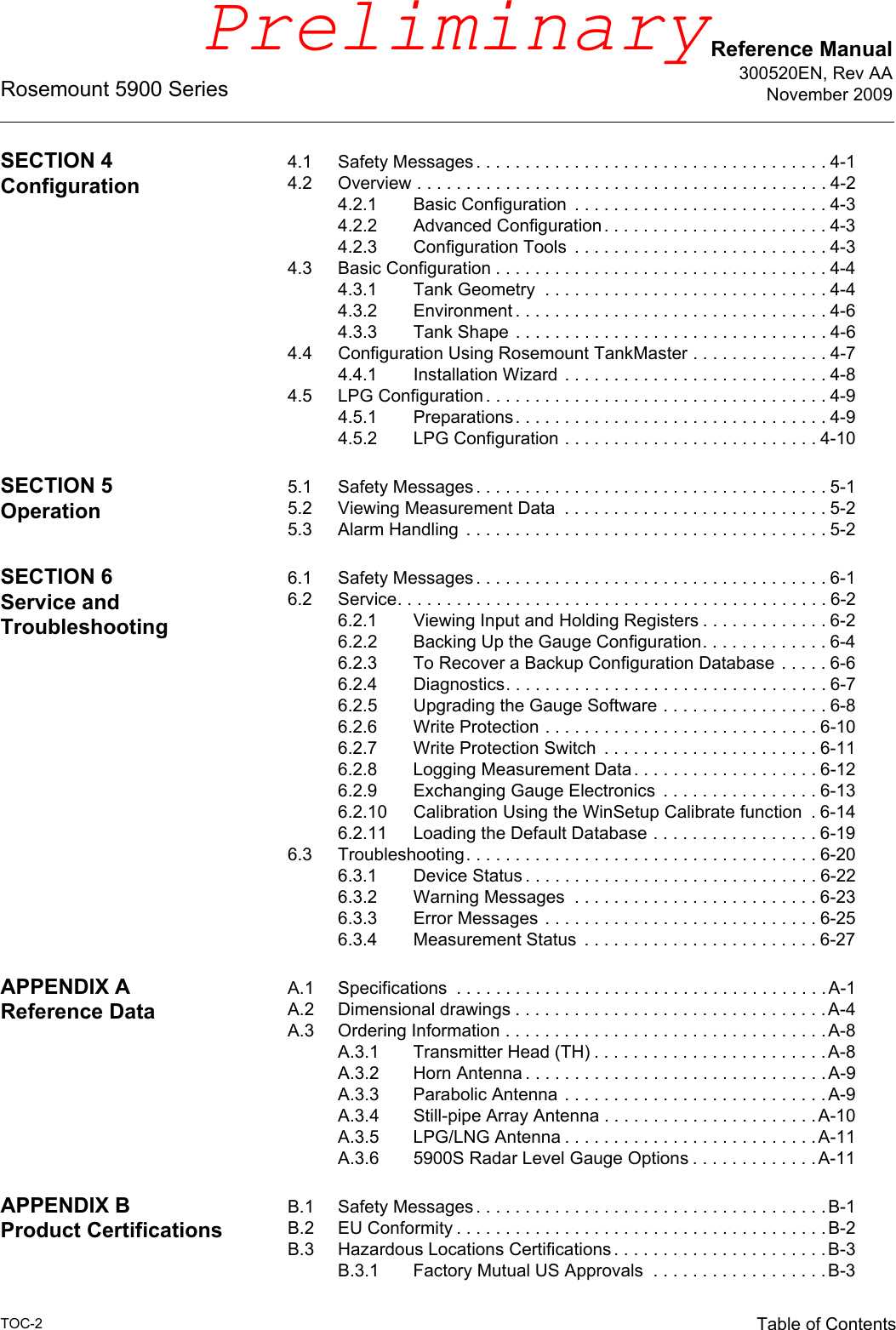 Reference Manual300520EN, Rev AANovember 2009Rosemount 5900 SeriesTOC-2 Table of ContentsSECTION 4Configuration4.1 Safety Messages . . . . . . . . . . . . . . . . . . . . . . . . . . . . . . . . . . . . 4-14.2 Overview . . . . . . . . . . . . . . . . . . . . . . . . . . . . . . . . . . . . . . . . . . 4-24.2.1 Basic Configuration  . . . . . . . . . . . . . . . . . . . . . . . . . . 4-34.2.2 Advanced Configuration. . . . . . . . . . . . . . . . . . . . . . . 4-34.2.3 Configuration Tools  . . . . . . . . . . . . . . . . . . . . . . . . . . 4-34.3 Basic Configuration . . . . . . . . . . . . . . . . . . . . . . . . . . . . . . . . . . 4-44.3.1 Tank Geometry  . . . . . . . . . . . . . . . . . . . . . . . . . . . . . 4-44.3.2 Environment . . . . . . . . . . . . . . . . . . . . . . . . . . . . . . . . 4-64.3.3 Tank Shape . . . . . . . . . . . . . . . . . . . . . . . . . . . . . . . . 4-64.4 Configuration Using Rosemount TankMaster . . . . . . . . . . . . . . 4-74.4.1 Installation Wizard . . . . . . . . . . . . . . . . . . . . . . . . . . . 4-84.5 LPG Configuration . . . . . . . . . . . . . . . . . . . . . . . . . . . . . . . . . . . 4-94.5.1 Preparations. . . . . . . . . . . . . . . . . . . . . . . . . . . . . . . . 4-94.5.2 LPG Configuration . . . . . . . . . . . . . . . . . . . . . . . . . . 4-10SECTION 5Operation5.1 Safety Messages . . . . . . . . . . . . . . . . . . . . . . . . . . . . . . . . . . . . 5-15.2 Viewing Measurement Data  . . . . . . . . . . . . . . . . . . . . . . . . . . . 5-25.3 Alarm Handling  . . . . . . . . . . . . . . . . . . . . . . . . . . . . . . . . . . . . . 5-2SECTION 6Service and Troubleshooting6.1 Safety Messages . . . . . . . . . . . . . . . . . . . . . . . . . . . . . . . . . . . . 6-16.2 Service. . . . . . . . . . . . . . . . . . . . . . . . . . . . . . . . . . . . . . . . . . . . 6-26.2.1 Viewing Input and Holding Registers . . . . . . . . . . . . . 6-26.2.2 Backing Up the Gauge Configuration. . . . . . . . . . . . . 6-46.2.3 To Recover a Backup Configuration Database . . . . . 6-66.2.4 Diagnostics. . . . . . . . . . . . . . . . . . . . . . . . . . . . . . . . . 6-76.2.5 Upgrading the Gauge Software . . . . . . . . . . . . . . . . . 6-86.2.6 Write Protection . . . . . . . . . . . . . . . . . . . . . . . . . . . . 6-106.2.7 Write Protection Switch  . . . . . . . . . . . . . . . . . . . . . . 6-116.2.8 Logging Measurement Data. . . . . . . . . . . . . . . . . . . 6-126.2.9 Exchanging Gauge Electronics  . . . . . . . . . . . . . . . . 6-136.2.10 Calibration Using the WinSetup Calibrate function  . 6-146.2.11 Loading the Default Database . . . . . . . . . . . . . . . . . 6-196.3 Troubleshooting. . . . . . . . . . . . . . . . . . . . . . . . . . . . . . . . . . . . 6-206.3.1 Device Status . . . . . . . . . . . . . . . . . . . . . . . . . . . . . . 6-226.3.2 Warning Messages  . . . . . . . . . . . . . . . . . . . . . . . . . 6-236.3.3 Error Messages . . . . . . . . . . . . . . . . . . . . . . . . . . . . 6-256.3.4 Measurement Status  . . . . . . . . . . . . . . . . . . . . . . . . 6-27APPENDIX AReference DataA.1 Specifications  . . . . . . . . . . . . . . . . . . . . . . . . . . . . . . . . . . . . . .A-1A.2 Dimensional drawings . . . . . . . . . . . . . . . . . . . . . . . . . . . . . . . .A-4A.3 Ordering Information . . . . . . . . . . . . . . . . . . . . . . . . . . . . . . . . .A-8A.3.1 Transmitter Head (TH) . . . . . . . . . . . . . . . . . . . . . . . .A-8A.3.2 Horn Antenna . . . . . . . . . . . . . . . . . . . . . . . . . . . . . . .A-9A.3.3 Parabolic Antenna . . . . . . . . . . . . . . . . . . . . . . . . . . .A-9A.3.4 Still-pipe Array Antenna . . . . . . . . . . . . . . . . . . . . . .A-10A.3.5 LPG/LNG Antenna . . . . . . . . . . . . . . . . . . . . . . . . . .A-11A.3.6 5900S Radar Level Gauge Options . . . . . . . . . . . . . A-11APPENDIX BProduct CertificationsB.1 Safety Messages . . . . . . . . . . . . . . . . . . . . . . . . . . . . . . . . . . . . B-1B.2 EU Conformity . . . . . . . . . . . . . . . . . . . . . . . . . . . . . . . . . . . . . .B-2B.3 Hazardous Locations Certifications . . . . . . . . . . . . . . . . . . . . . .B-3B.3.1 Factory Mutual US Approvals  . . . . . . . . . . . . . . . . . .B-3Preliminary