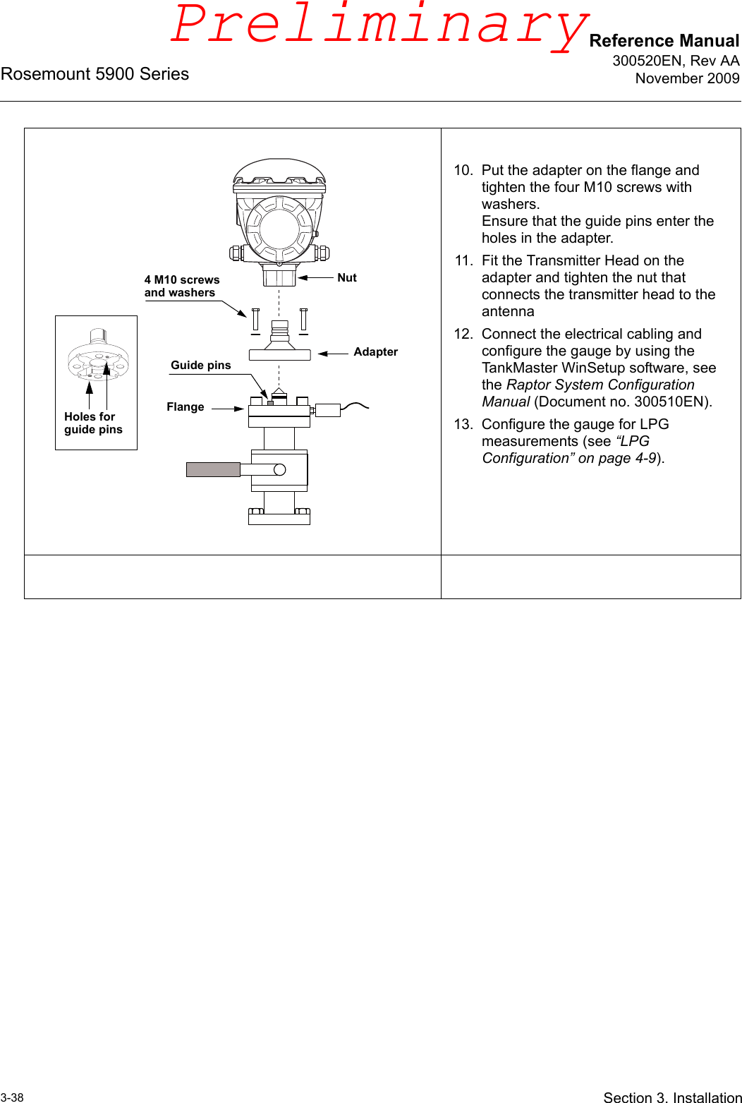 Reference Manual300520EN, Rev AANovember 2009Rosemount 5900 Series3-38 Section 3. Installation10. Put the adapter on the flange and tighten the four M10 screws with washers. Ensure that the guide pins enter the holes in the adapter.11. Fit the Transmitter Head on the adapter and tighten the nut that connects the transmitter head to the antenna12. Connect the electrical cabling and configure the gauge by using the TankMaster WinSetup software, see the Raptor System Configuration Manual (Document no. 300510EN).13. Configure the gauge for LPG measurements (see “LPG Configuration” on page 4-9).4 M10 screws and washersGuide pinsFlangeAdapterNutHoles for guide pinsPreliminary