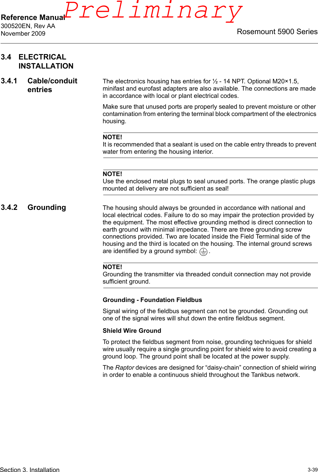 Reference Manual 300520EN, Rev AANovember 20093-39Rosemount 5900 SeriesSection 3. Installation3.4 ELECTRICAL INSTALLATION3.4.1 Cable/conduit entriesThe electronics housing has entries for ½ - 14 NPT. Optional M20×1.5, minifast and eurofast adapters are also available. The connections are made in accordance with local or plant electrical codes.Make sure that unused ports are properly sealed to prevent moisture or other contamination from entering the terminal block compartment of the electronics housing.NOTE!It is recommended that a sealant is used on the cable entry threads to prevent water from entering the housing interior.NOTE!Use the enclosed metal plugs to seal unused ports. The orange plastic plugs mounted at delivery are not sufficient as seal!3.4.2 Grounding The housing should always be grounded in accordance with national and local electrical codes. Failure to do so may impair the protection provided by the equipment. The most effective grounding method is direct connection to earth ground with minimal impedance. There are three grounding screw connections provided. Two are located inside the Field Terminal side of the housing and the third is located on the housing. The internal ground screws are identified by a ground symbol:  .NOTE!Grounding the transmitter via threaded conduit connection may not provide sufficient ground.Grounding - Foundation FieldbusSignal wiring of the fieldbus segment can not be grounded. Grounding out one of the signal wires will shut down the entire fieldbus segment.Shield Wire GroundTo protect the fieldbus segment from noise, grounding techniques for shield wire usually require a single grounding point for shield wire to avoid creating a ground loop. The ground point shall be located at the power supply.The Raptor devices are designed for “daisy-chain” connection of shield wiring in order to enable a continuous shield throughout the Tankbus network.Preliminary