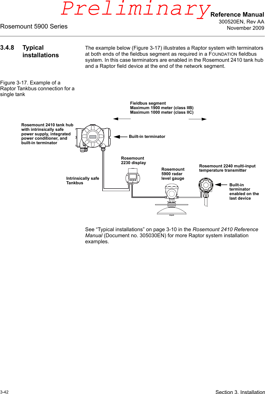 Reference Manual300520EN, Rev AANovember 2009Rosemount 5900 Series3-42 Section 3. Installation3.4.8 Typical installationsThe example below (Figure 3-17) illustrates a Raptor system with terminators at both ends of the fieldbus segment as required in a FOUNDATION fieldbus system. In this case terminators are enabled in the Rosemount 2410 tank hub and a Raptor field device at the end of the network segment. Figure 3-17. Example of a Raptor Tankbus connection for a single tankSee “Typical installations” on page 3-10 in the Rosemount 2410 Reference Manual (Document no. 305030EN) for more Raptor system installation examples.Rosemount 5900 radar level gaugeRosemount 2240 multi-input temperature transmitterBuilt-in terminatorIntrinsically safe Tankbus Built-in terminator enabled on the last deviceRosemount 2230 displayFieldbus segmentMaximum 1900 meter (class IIB)Maximum 1000 meter (class IIC)Rosemount 2410 tank hub with intrinsically safe power supply, integrated power conditioner, and built-in terminatorPreliminary