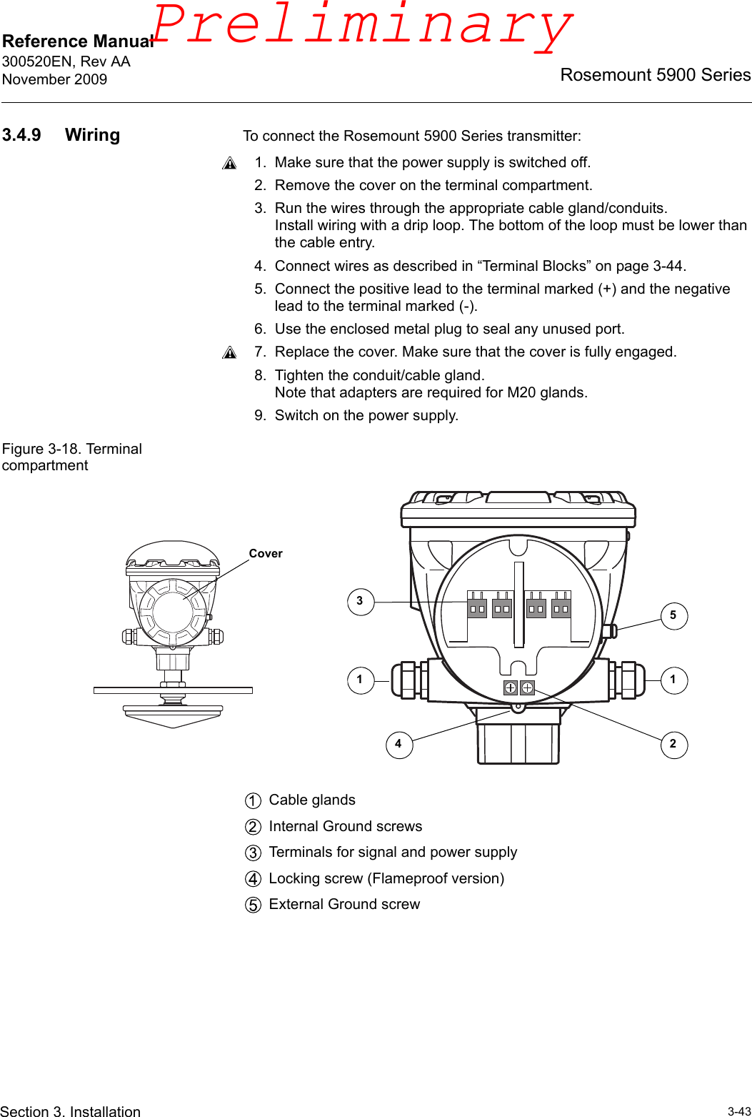 Reference Manual 300520EN, Rev AANovember 20093-43Rosemount 5900 SeriesSection 3. Installation3.4.9 Wiring To connect the Rosemount 5900 Series transmitter:1. Make sure that the power supply is switched off.2. Remove the cover on the terminal compartment.3. Run the wires through the appropriate cable gland/conduits. Install wiring with a drip loop. The bottom of the loop must be lower than the cable entry.4. Connect wires as described in “Terminal Blocks” on page 3-44.5. Connect the positive lead to the terminal marked (+) and the negative lead to the terminal marked (-). 6. Use the enclosed metal plug to seal any unused port.7. Replace the cover. Make sure that the cover is fully engaged. 8. Tighten the conduit/cable gland. Note that adapters are required for M20 glands.9. Switch on the power supply.Figure 3-18. Terminal compartmentCable glandsInternal Ground screwsTerminals for signal and power supplyLocking screw (Flameproof version)External Ground screw112453CoverPreliminary