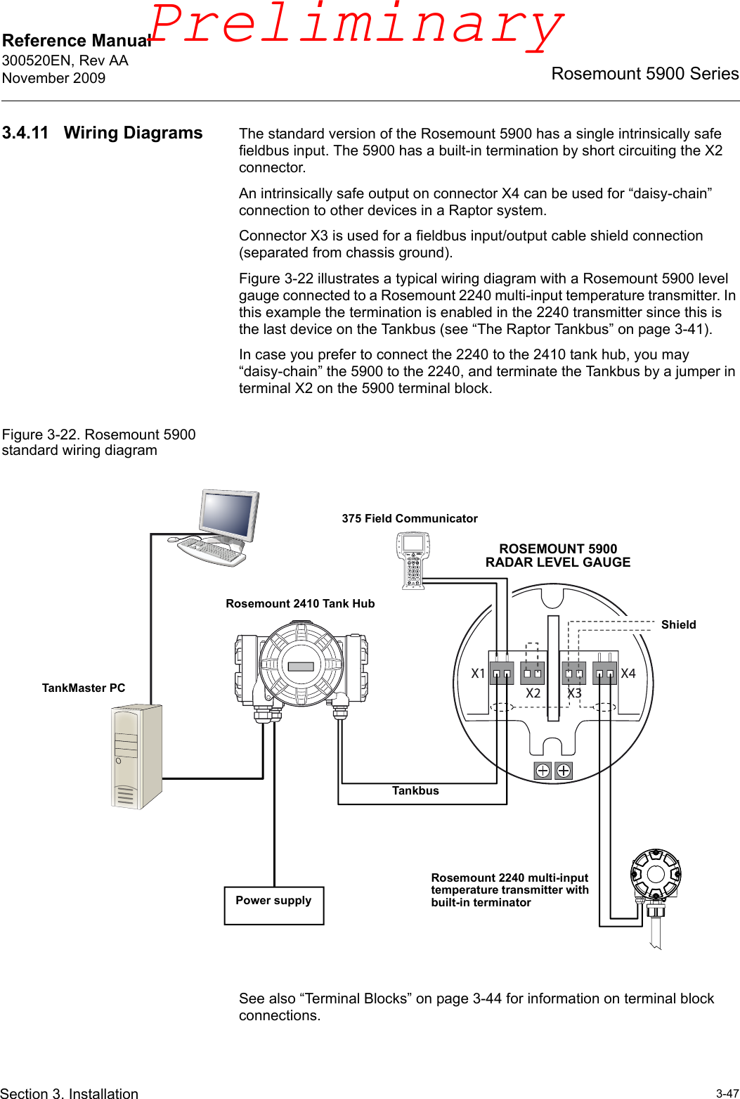 Reference Manual 300520EN, Rev AANovember 20093-47Rosemount 5900 SeriesSection 3. Installation3.4.11 Wiring Diagrams The standard version of the Rosemount 5900 has a single intrinsically safe fieldbus input. The 5900 has a built-in termination by short circuiting the X2 connector. An intrinsically safe output on connector X4 can be used for “daisy-chain” connection to other devices in a Raptor system.Connector X3 is used for a fieldbus input/output cable shield connection (separated from chassis ground).Figure 3-22 illustrates a typical wiring diagram with a Rosemount 5900 level gauge connected to a Rosemount 2240 multi-input temperature transmitter. In this example the termination is enabled in the 2240 transmitter since this is the last device on the Tankbus (see “The Raptor Tankbus” on page 3-41).In case you prefer to connect the 2240 to the 2410 tank hub, you may “daisy-chain” the 5900 to the 2240, and terminate the Tankbus by a jumper in terminal X2 on the 5900 terminal block.Figure 3-22. Rosemount 5900 standard wiring diagramSee also “Terminal Blocks” on page 3-44 for information on terminal block connections. Rosemount 2410 Tank HubRosemount 2240 multi-input temperature transmitter with built-in terminatorTankMaster PCTankbusShieldROSEMOUNT 5900 RADAR LEVEL GAUGEPower supply375 Field CommunicatorPreliminary