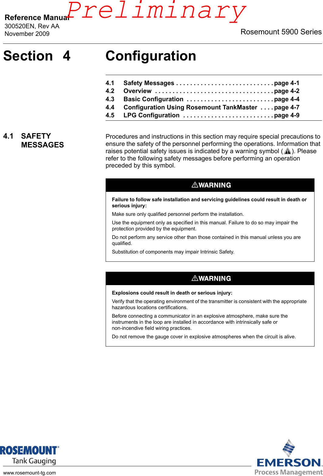 Reference Manual 300520EN, Rev AANovember 2009 Rosemount 5900 Serieswww.rosemount-tg.comSection 4 Configuration4.1 Safety Messages . . . . . . . . . . . . . . . . . . . . . . . . . . . . page 4-14.2 Overview  . . . . . . . . . . . . . . . . . . . . . . . . . . . . . . . . . . page 4-24.3 Basic Configuration  . . . . . . . . . . . . . . . . . . . . . . . . . page 4-44.4 Configuration Using Rosemount TankMaster  . . . . page 4-74.5 LPG Configuration  . . . . . . . . . . . . . . . . . . . . . . . . . . page 4-94.1 SAFETY MESSAGESProcedures and instructions in this section may require special precautions to ensure the safety of the personnel performing the operations. Information that raises potential safety issues is indicated by a warning symbol ( ). Please refer to the following safety messages before performing an operation preceded by this symbol.Failure to follow safe installation and servicing guidelines could result in death or serious injury:Make sure only qualified personnel perform the installation.Use the equipment only as specified in this manual. Failure to do so may impair the protection provided by the equipment.Do not perform any service other than those contained in this manual unless you are qualified.Substitution of components may impair Intrinsic Safety.Explosions could result in death or serious injury:Verify that the operating environment of the transmitter is consistent with the appropriate hazardous locations certifications.Before connecting a communicator in an explosive atmosphere, make sure the instruments in the loop are installed in accordance with intrinsically safe or non-incendive field wiring practices.Do not remove the gauge cover in explosive atmospheres when the circuit is alive.Preliminary